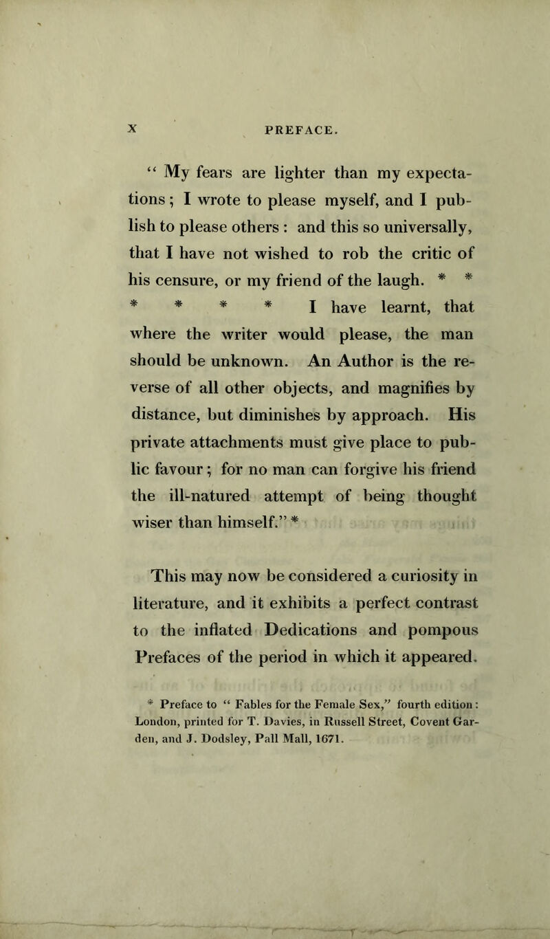 “ My fears are lighter than my expecta- tions ; I wrote to please myself, and I pub- lish to please others : and this so universally, that I have not wished to rob the critic of his censure, or my friend of the laugh. * * * * * * I have learnt, that where the writer would please, the man should be unknown. An Author is the re- verse of all other objects, and magnifies by distance, but diminishes by approach. His private attachments must give place to pub- lic favour; for no man can forgive his friend the ill-natured attempt of being thought wiser than himself.” * This may now be considered a curiosity in literature, and it exhibits a perfect contrast to the inflated Dedications and pompous Prefaces of the period in which it appeared. * Preface to “ Fables for the Female Sex,” fourth edition: London, printed for T. Davies, in Russell Street, Covent Gar- den, and J. Dodsley, Pall Mall, 1671.