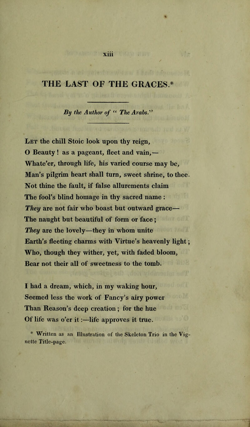 THE LAST OF THE GRACES * By the Author of “ The Arabs.'’ Let the chill Stoic look upon thy reign, 0 Beauty ! as a pageant, fleet and vain,— Whate’er, through life, his varied course may be, Man’s pilgrim heart shall turn, sweet shrine, to thee. Not thine the fault, if false allurements claim The fool’s blind homage in thy sacred name : They are not fair who boast but outward grace— The naught but beautiful of form or face; They are the lovely—they in whom unite Earth’s fleeting charms with Virtue’s heavenly light; Who, though they wither, yet, with faded bloom. Bear not their all of sweetness to the tomb. 1 had a dream, which, in my waking hour. Seemed less the work of Fancy’s airy power Than Reason’s deep creation; for the hue Of life was o’er it:—life approves it true. * Written as an Illustration of the Skeleton Trio in the Vig- nette Title-page.