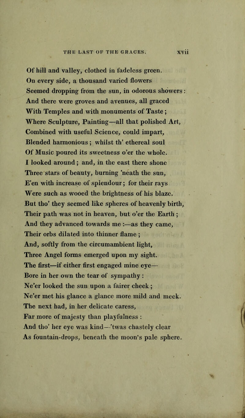 Of hill and valley, clothed in fadeless green. On every side, a thousand varied flowers Seemed dropping from the sun, in odorous showers: And there were groves and avenues, all graced With Temples and with monuments of Taste; Where Sculpture, Painting—all that polished Art, Combined with useful Science, could impart. Blended harmonious ; whilst th’ ethereal soul Of Music poured its sweetness o’er the whole. I looked around; and, in the east there shone Three stars of beauty, burning ’neath the sun. E’en with increase of splendour; for their rays Were such as wooed the brightness of his blaze. But tho’ they seemed like spheres of heavenly birth, Their path was not in heaven, but o’er the Earth ; And they advanced towards me :—as they came. Their orbs dilated into thinner flame ; And, softly from the circumambient light. Three Angel forms emerged upon my sight. The first—if either first engaged mine eye— Bore in her own the tear of sympathy : Ne’er looked the sun upon a fairer cheek; Ne’er met his glance a glance more mild and meek. The next had, in her delicate caress. Far more of majesty than playfulness : And tho’ her eye was kind—’twas chastely clear As fountain-drops, beneath the moon’s pale sphere.