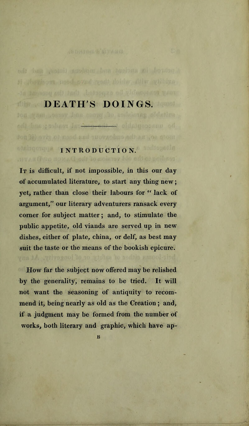 DEATH S DOINGS. INTRODUCTION. It is difficult, if not impossible, in this our day of accumulated literature, to start any thing new; yet, rather than close their labours for “ lack of argument,” our literary adventurers ransack every corner for subject matter; and, to stimulate the public appetite, old viands are served up in new dishes, either of plate, china, or delf, as best may suit the taste or the means of the bookish epicure. How far the subject now offered may be relished by the generality, remains to be tried. It will not want the seasoning of antiquity to recom- mend it, being nearly as old as the Creation; and, if a judgment may be formed from the number of works, both literary and graphic, which have ap- u