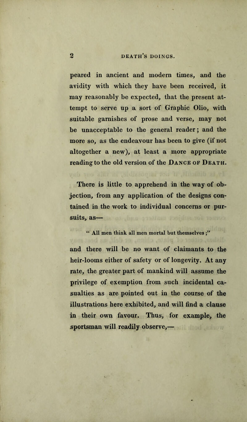 peared in ancient and modern times, and the avidity with which they have been received, it may reasonably be expected, that the present at- tempt to serve up a sort of Graphic Olio, with suitable garnishes of prose and verse, may not be unacceptable to the general reader; and the more so, as the endeavour has been to give (if not altogether a new), at least a more appropriate reading to the old version of the Dance of Death. There is little to apprehend in the way of ob- jection, from any application of the designs con- tained in the work to individual concerns or pur- suits, as— “ All men think all men mortal but themselves and there will be no want of claimants to the heir-looms either of safety or of longevity. At any rate, the greater part of mankind will assume the privilege of exemption from such incidental ca- sualties as are pointed out in the course of the illustrations here exhibited, and will find a clause in their own favour. Thus, for example, the sportsman will readily observe,—