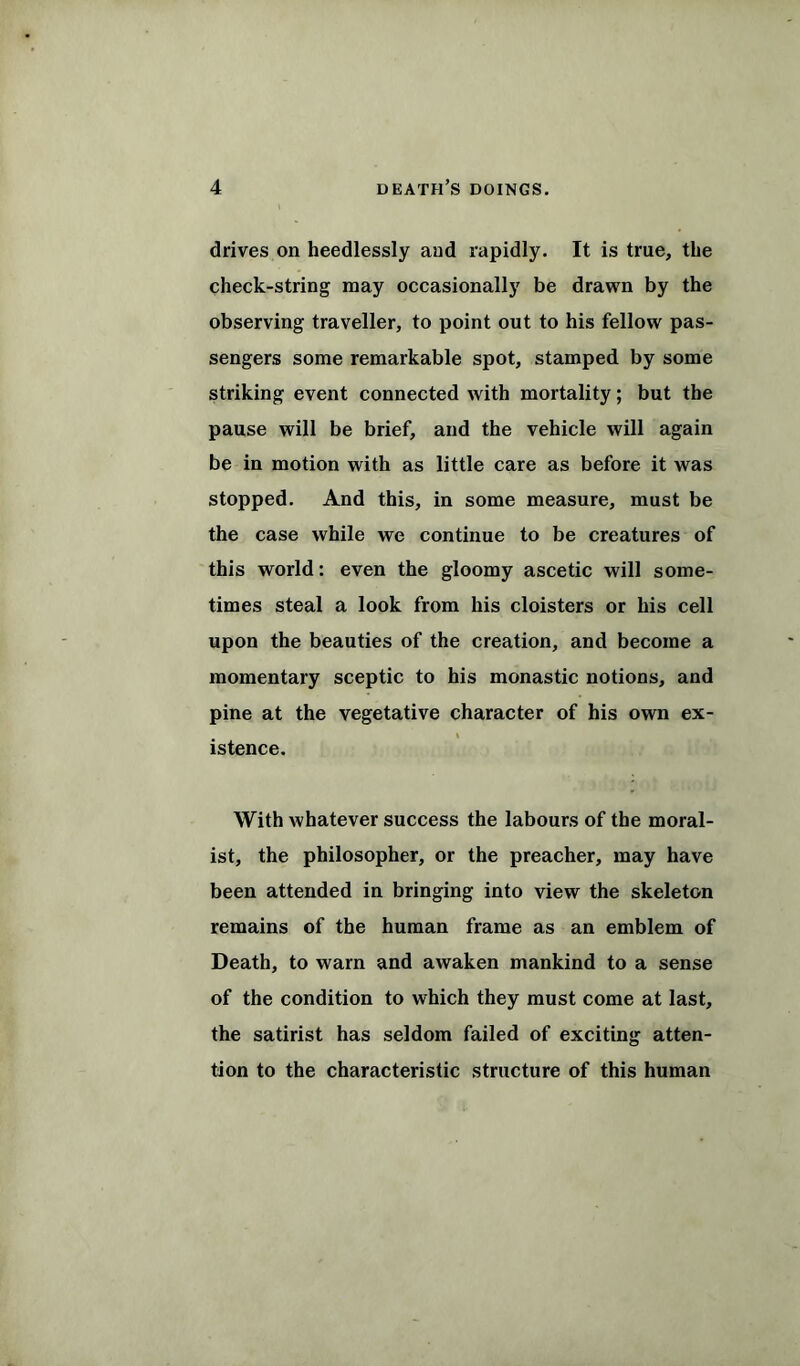 drives on heedlessly and rapidly. It is true, the check-string may occasionally be drawn by the observing traveller, to point out to his fellow pas- sengers some remarkable spot, stamped by some striking event connected with mortality; but the pause will be brief, and the vehicle will again be in motion with as little care as before it was stopped. And this, in some measure, must be the case while we continue to be creatures of this world: even the gloomy ascetic will some- times steal a look from his cloisters or his cell upon the beauties of the creation, and become a momentary sceptic to his monastic notions, and pine at the vegetative character of his own ex- istence. With whatever success the labours of the moral- ist, the philosopher, or the preacher, may have been attended in bringing into view the skeleton remains of the human frame as an emblem of Death, to warn and awaken mankind to a sense of the condition to which they must come at last, the satirist has seldom failed of exciting atten- tion to the characteristic structure of this human