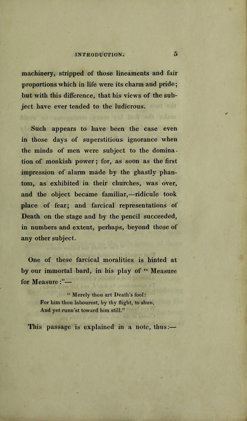 machinery, stripped of those lineaments and fair proportions which in life were its charm and pride; but with this difference, that his views of the sub- ject have ever tended to the ludicrous. Such appears to have been the case even in those days of superstitious ignorance when the minds of men were subject to the domina- tion of monkish power; for, as soon as the first impression of alarm made by the ghastly phan- tom, as exhibited in their churches, was over, and the object became familiar,—ridicule took place of fear; and farcical representations of Death on the stage and by the pencil succeeded, in numbers and extent, perhaps, beyond those of any other subject. One of these farcical moralities is hinted at by our immortal bard, in his play of “ Measure for Measure— “ Merely thou art Death’s fool: For him thou labourest, by thy flight, to shun, And yet runn’st toward him still.” This passage is explained in a note, thus:—