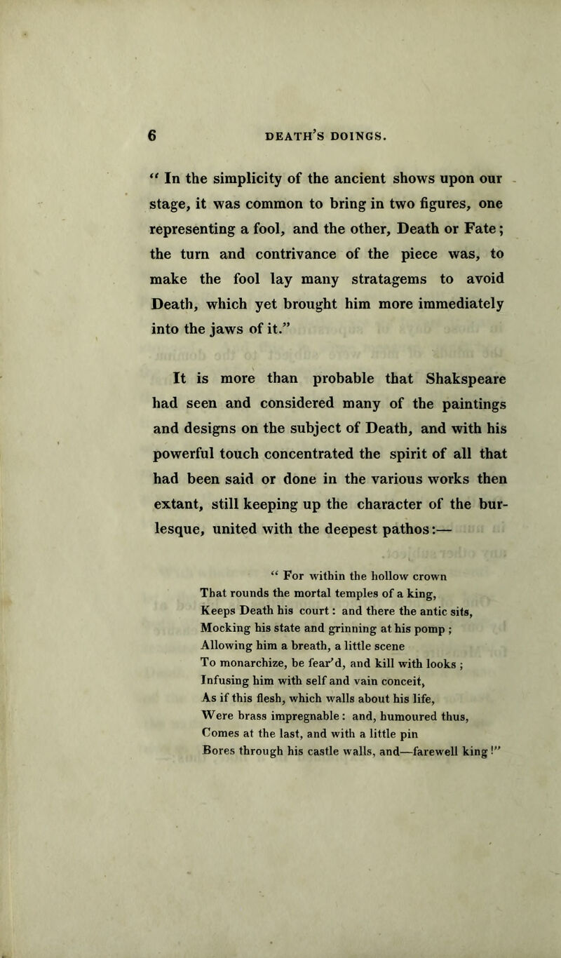 “In the simplicity of the ancient shows upon our stage, it was common to bring in two figures, one representing a fool, and the other. Death or Fate; the turn and contrivance of the piece was, to make the fool lay many stratagems to avoid Death, which yet brought him more immediately into the jaws of it.” It is more than probable that Shakspeare had seen and considered many of the paintings and designs on the subject of Death, and with his powerful touch concentrated the spirit of all that had been said or done in the various works then extant, still keeping up the character of the bur- lesque, united with the deepest pathos:— “ For within the hollow crown That rounds the mortal temples of a king, Keeps Death his court: and there the antic sits, Mocking his state and grinning at his pomp ; Allowing him a breath, a little scene To monarchize, be fear’d, and kill with looks ; Infusing him with self and vain conceit, As if this flesh, which walls about his life, Were brass impregnable : and, humoured thus, Comes at the last, and with a little pin Bores through his castle walls, and—farewell king !