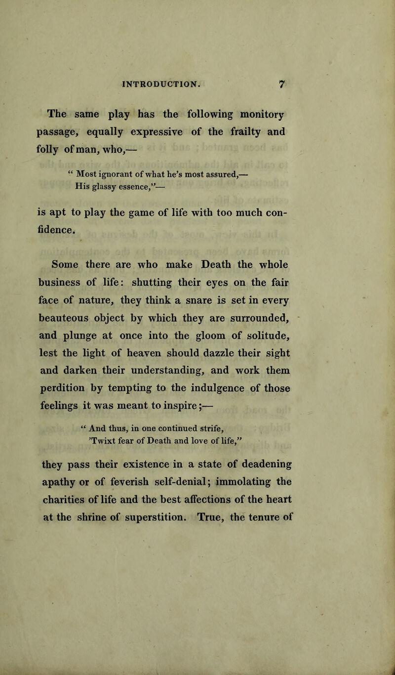 The same play has the following monitory passage, equally expressive of the frailty and folly of man, who,— “ Most ignorant of what he’s most assured,— His glassy essence,”— is apt to play the game of life with too much con- fidence. Some there are who make Death the whole business of life: shutting their eyes on the fair face of nature, they think a snare is set in every beauteous object by which they are surrounded, and plunge at once into the gloom of solitude, lest the light of heaven should dazzle their sight and darken their understanding, and work them perdition by tempting to the indulgence of those feelings it was meant to inspire;— “ And thus, in one continued strife, ’Twixt fear of Death and love of life,” they pass their existence in a state of deadening apathy or of feverish self-denial; immolating the charities of life and the best alfections of the heart at the shrine of superstition. True, the tenure of