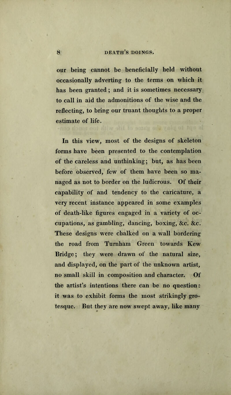 our being cannot be beneficially held without occasionally adverting to the terms on which it has been granted; and it is sometimes necessary to call in aid the admonitions of the wise and the reflecting, to bring our truant thoughts to a proper estimate of life. In this view, most of the designs of skeleton forms have been presented to the contemplation of the careless and unthinking; but, as has been before observed, few of them have been so ma- naged as not to border on the ludicrous. Of their capability of and tendency to the caricature, a very recent instance appeared in some examples of death-like figures engaged in a variety of oc- cupations, as gambling, dancing, boxing, &c. &c. These designs were chalked on a wall bordering the road from Turnham Green towards Kew Bridge; they were drawn of the natural size, and displayed, on the part of the unknown artist, no small skill in composition and character. Of the artist’s intentions there can be no question: it was to exhibit forms the most strikingly gro- tesque. But they are now swept away, like many