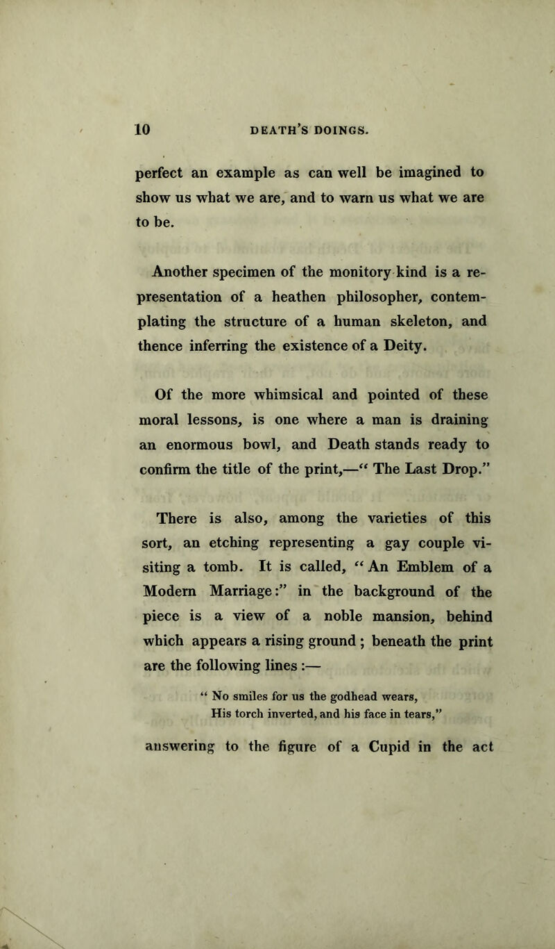 perfect an example as can well be imagined to show us what we are, and to warn us what we are to be. Another specimen of the monitory kind is a re- presentation of a heathen philosopher, contem- plating the structure of a human skeleton, and thence inferring the existence of a Deity. Of the more whimsical and pointed of these moral lessons, is one where a man is draining an enormous bowl, and Death stands ready to confirm the title of the print,—“ The Last Drop.” There is also, among the varieties of this sort, an etching representing a gay couple vi- siting a tomb. It is called, “ An Emblem of a Modern Marriage:” in the background of the piece is a view of a noble mansion, behind which appears a rising ground ; beneath the print are the following lines :— “ No smiles for us the godhead wears, His torch inverted, and his face in tears,” answering to the figure of a Cupid in the act