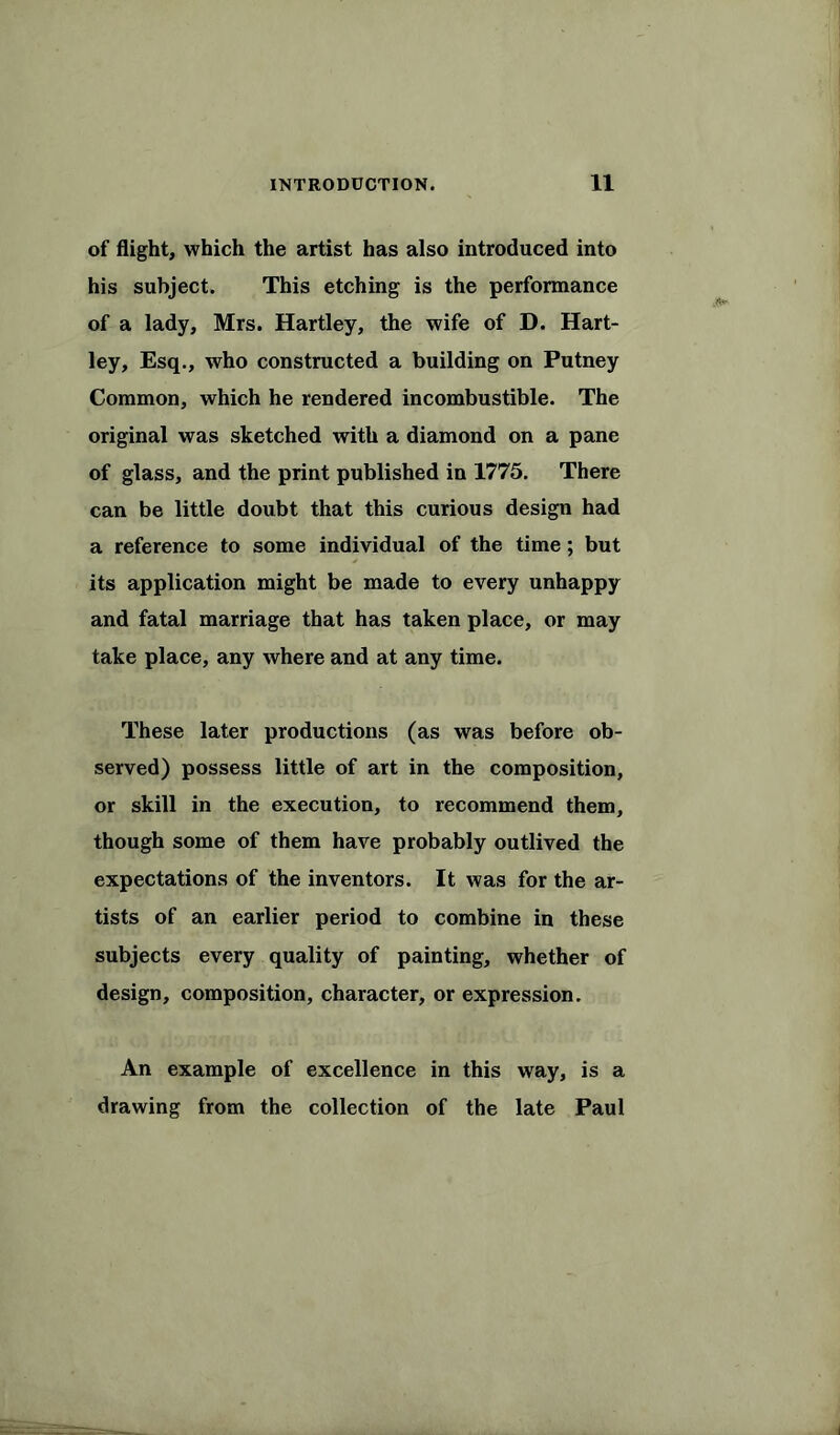 of flight, which the artist has also introduced into his subject. This etching is the performance of a lady, Mrs. Hartley, the wife of D. Hart- ley, Esq., who constructed a building on Putney Common, which he rendered incombustible. The original was sketched with a diamond on a pane of glass, and the print published in 1775. There can be little doubt that this curious design had a reference to some individual of the time; but its application might be made to every unhappy and fatal marriage that has taken place, or may take place, any where and at any time. These later productions (as was before ob- served) possess little of art in the composition, or skill in the execution, to recommend them, though some of them have probably outlived the expectations of the inventors. It was for the ar- tists of an earlier period to combine in these subjects every quality of painting, whether of design, composition, character, or expression. An example of excellence in this way, is a drawing from the collection of the late Paul