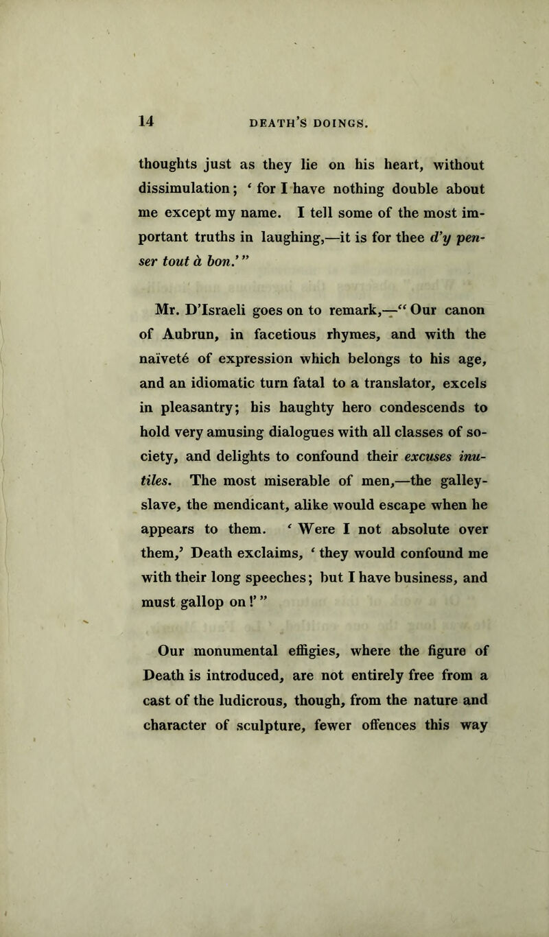 thoughts just as they lie on his heart, without dissimulation; ‘ for I have nothing double about me except my name. I tell some of the most im- portant truths in laughing,—it is for thee d’y pen- ser tout & bon.’ ” Mr. D’Israeli goes on to remark,—“ Our canon of Aubrun, in facetious rhymes, and with the naivet6 of expression which belongs to his age, and an idiomatic turn fatal to a translator, excels in pleasantry; his haughty hero condescends to hold very amusing dialogues with all classes of so- ciety, and delights to confound their excuses inu- tiles. The most miserable of men,—the galley- slave, the mendicant, alike would escape when he appears to them. * Were I not absolute over them,’ Death exclaims, ‘ they would confound me with their long speeches; but I have business, and must gallop on !’ ” Our monumental effigies, where the figure of Death is introduced, are not entirely free from a cast of the ludicrous, though, from the nature and character of sculpture, fewer offences this way