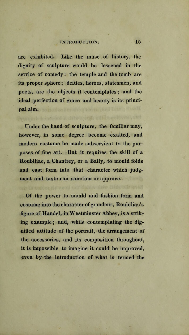 are exhibited. Like the muse of history, the dignity of sculpture would be lessened in the service of comedy: the temple and the tomb are its proper sphere; deities, heroes, statesmen, and poets, are the objects it contemplates; and the ideal perfection of grace and beauty is its princi- pal aim. Under the hand of sculpture, the familiar may, however, in some degree become exalted, and modern costume be made subservient to the pur- poses of fine art. But it requires the skill of a Roubiliac, a Chantrey, or a Baily, to mould folds and cast form into that character which judg- ment and taste can sanction or approve. Of the power to mould and fashion form and costume into the character of grandeur, Roubiliac’s figure of Handel, in Westminster Abbey, is a strik- ing example; and, while contemplating the dig- nified attitude of the portrait, the arrangement of the accessories, and its composition throughout, it is impossible to imagine it could be improved, even by the introduction of what is termed the