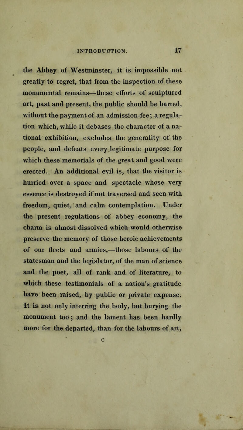 the Abbey of Westminster, it is impossible not greatly to regret, that from the inspection of these monumental remains—these efforts of sculptured art, past and present, the public should be barred, without the payment of an admission-fee; a regula- tion which, while it debases the character of a na- tional exhibition, excludes the generality of the people, and defeats every legitimate purpose for which these memorials of the great and good were erected. An additional evil is, that the visitor is hurried over a space and spectacle whose very essence is destroyed if not traversed and seen with freedom, quiet, and calm contemplation. Under the present regulations of abbey economy, the charm is almost dissolved which would otherwise preserve the memory of those heroic achievements of our fleets and armies,—those labours of the statesman and the legislator, of the man of science and the poet, all of rank and of literature, to which these testimonials of a nation’s gratitude have been raised, by public or private expense. It is not only interring the body, but burying the monument too; and the lament has been hardly more for the departed, than for the labours of art. c