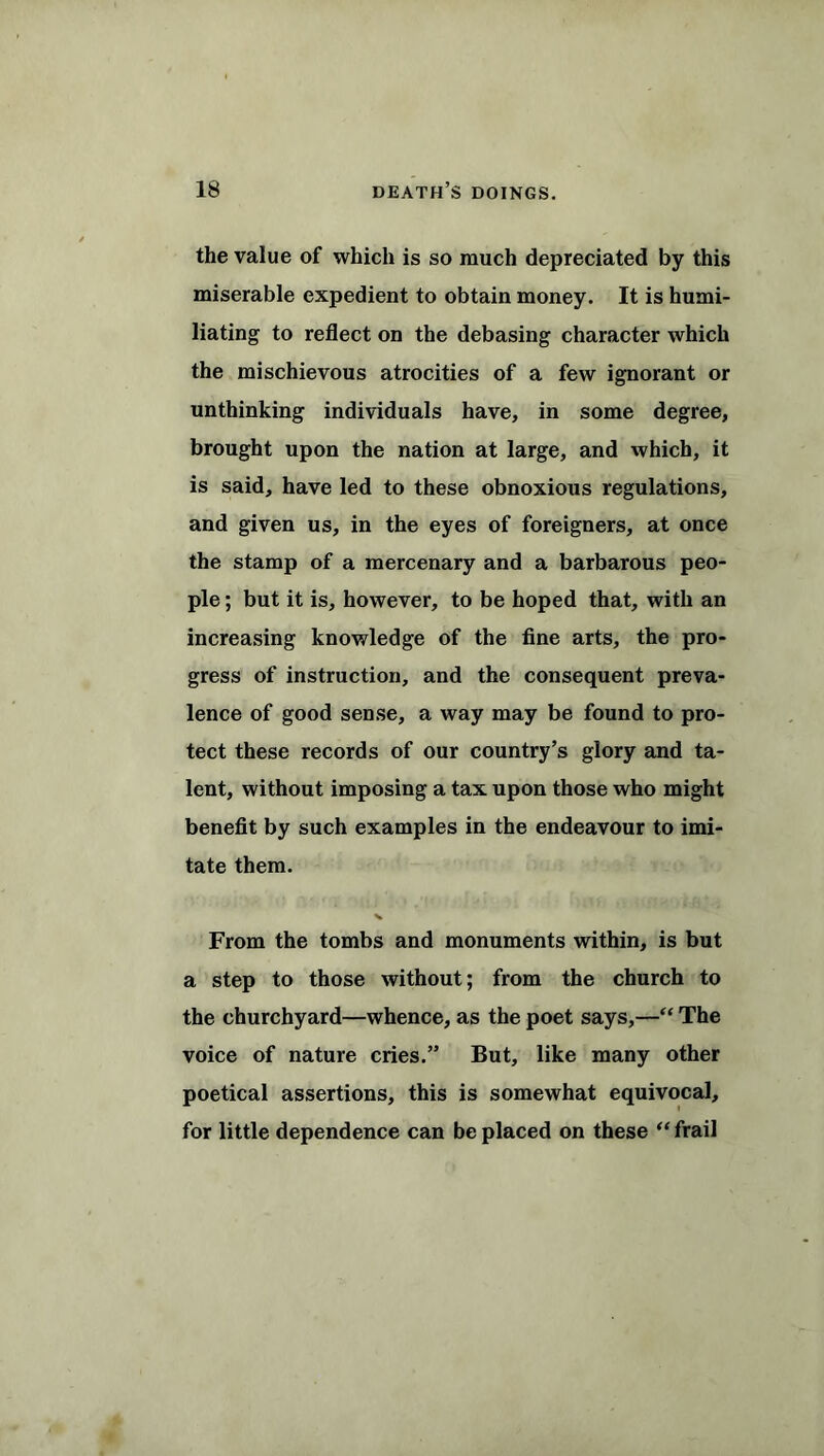 the value of which is so much depreciated by this miserable expedient to obtain money. It is humi- liating to reflect on the debasing character which the mischievous atrocities of a few ignorant or unthinking individuals have, in some degree, brought upon the nation at large, and which, it is said, have led to these obnoxious regulations, and given us, in the eyes of foreigners, at once the stamp of a mercenary and a barbarous peo- ple ; but it is, however, to be hoped that, with an increasing knowledge of the fine arts, the pro- gress of instruction, and the consequent preva- lence of good sense, a way may be found to pro- tect these records of our country’s glory and ta- lent, without imposing a tax upon those who might benefit by such examples in the endeavour to imi- tate them. From the tombs and monuments within, is but a step to those without; from the church to the churchyard—whence, as the poet says,—“ The voice of nature cries.” But, like many other poetical assertions, this is somewhat equivocal, for little dependence can be placed on these “frail