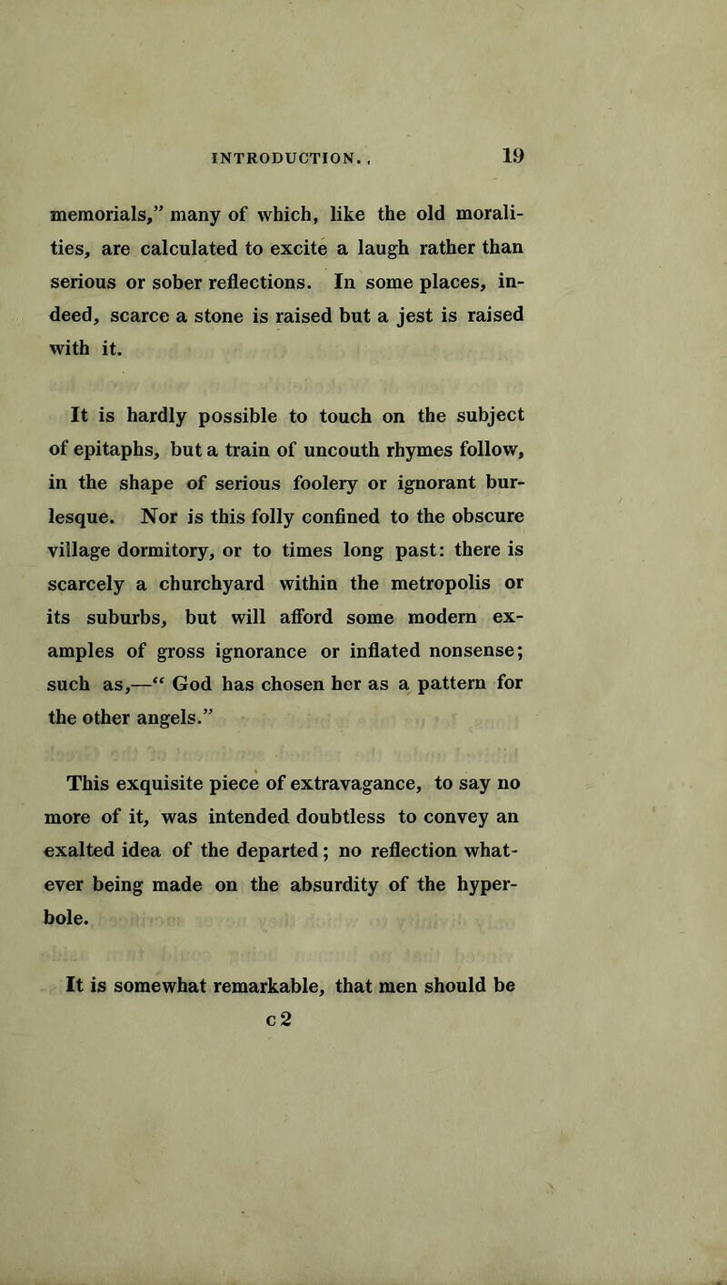 memorials,” many of which, like the old morali- ties, are calculated to excite a laugh rather than serious or sober reflections. In some places, in- deed, scarce a stone is raised but a jest is raised with it. It is hardly possible to touch on the subject of epitaphs, but a train of uncouth rhymes follow, in the shape of serious foolery or ignorant bur- lesque. Nor is this folly confined to the obscure village dormitory, or to times long past: there is scarcely a churchyard within the metropolis or its suburbs, but will afford some modern ex- amples of gross ignorance or inflated nonsense; such as,—“ God has chosen her as a pattern for the other angels.” This exquisite piece of extravagance, to say no more of it, was intended doubtless to convey an exalted idea of the departed; no reflection what- ever being made on the absurdity of the hyper- bole. It is somewhat remarkable, that men should be c 2
