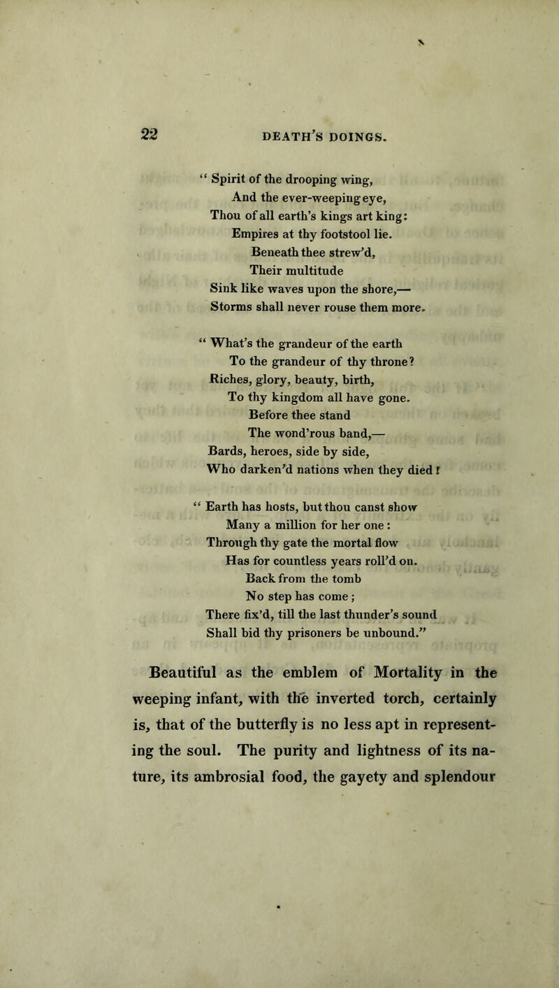 “ Spirit of the drooping wing, And the ever-weeping eye, Thou of all earth’s kings art king: Empires at thy footstool lie. Beneath thee strew’d. Their multitude Sink like waves upon the shore,— Storms shall never rouse them more. “ What’s the grandeur of the earth To the grandeur of thy throne? Riches, glory, beauty, birth, To thy kingdom all have gone. Before thee stand The wond’rous band,— Bards, heroes, side by side, Who darken’d nations when they died f “ Earth has hosts, but thou canst show Many a million for her one : Through thy gate the mortal flow Has for countless years roll’d on. Back from the tomb No step has come ; There fix’d, till the last thunder’s sound Shall bid thy prisoners be unbound.” Beautiful as the emblem of Mortality in the weeping infant, with the inverted torch, certainly is, that of the butterfly is no less apt in represent- ing the soul. The purity and lightness of its na- ture, its ambrosial food, the gayety and splendour