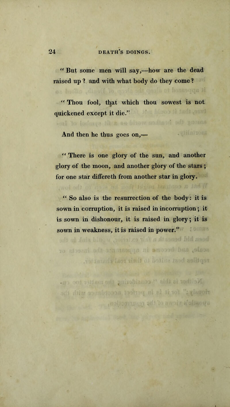 “ But some men will say,—how are the dead raised up ? and with what body do they come ? “ Thou fool, that which thou sowest is not 7 t> quickened except it die.” And then he thus goes on,— “ There is one glory of the sun, and another glory of the moon, and another glory of the stars ; for one star differeth from another star in glory. “ So also is the resurrection of the body: it is sown in corruption, it is raised in incorruption; it is sown in dishonour, it is raised in glory; it is sown in weakness, it is raised in power.”