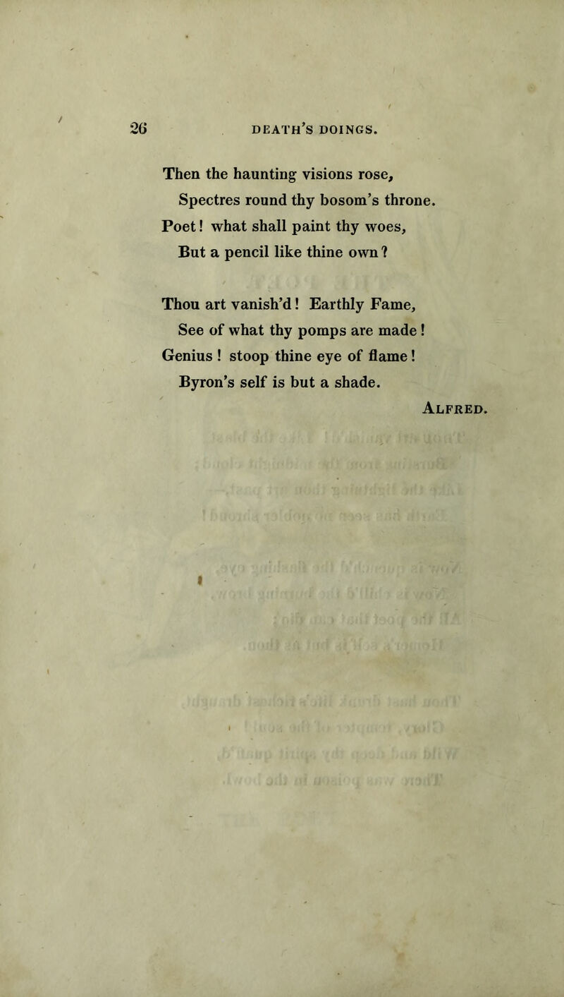 / 26 death’s doings. Then the haunting visions rose. Spectres round thy bosom’s throne. Poet! what shall paint thy woes. But a pencil like thine own ? Thou art vanish’d! Earthly Fame, See of what thy pomps are made ! Genius ! stoop thine eye of flame! Byron’s self is but a shade. Alfred. I