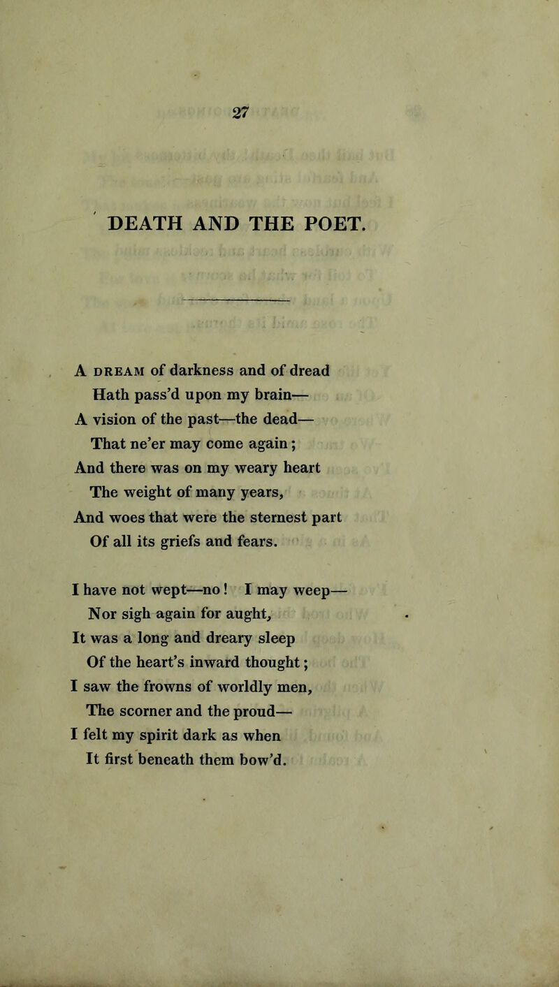 DEATH AND THE POET. A dream of darkness and of dread Hath pass’d upon my brain— A vision of the past—the dead— That ne’er may come again; And there was on my weary heart The weight of many years, And woes that were the sternest part Of all its griefs and fears. I have not wept—no! I may weep— Nor sigh again for aught. It was a long and dreary sleep Of the heart’s inward thought; I saw the frowns of worldly men. The scorner and the proud— I felt my spirit dark as when It first beneath them bow’d.