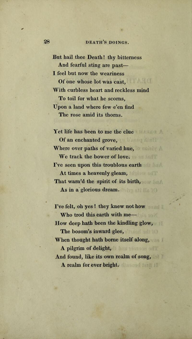 But hail thee Death! thy bitterness And fearful sting are past— I feel but now the weariness Of one whose lot was cast. With curbless heart and reckless mind To toil for what he scorns. Upon a land where few e’en find The rose amid its thorns. Yet life has been to me the clue Of an enchanted grove. Where over paths of varied hue, We track the bower of love. I’ve seen upon this troublous earth At times a heavenly gleam. That warn’d the spirit of its birth. As in a glorious dream. I’ve felt, oh yes ! they knew not how Who trod this earth with me— How deep hath been the kindling glow. The bosom’s inward glee. When thought hath borne itself along, A pilgrim of delight, And found, like its own realm of song, A realm for ever bright.