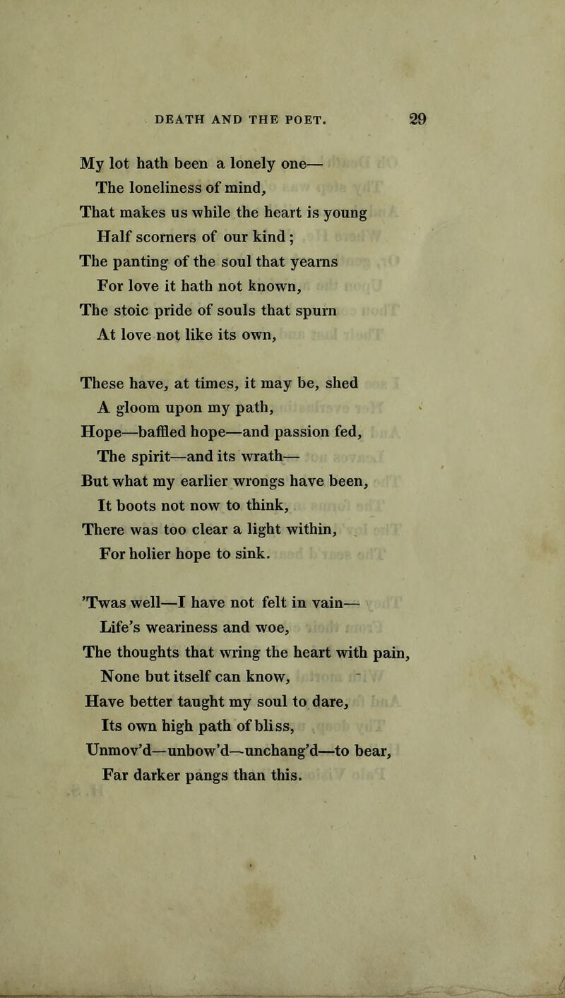 My lot hath been a lonely one— The loneliness of mind. That makes us while the heart is young Half scorners of our kind ; The panting of the soul that yearns For love it hath not known. The stoic pride of souls that spurn At love not like its own, These have, at times, it may be, shed A gloom upon my path, Hope—baffled hope—and passion fed. The spirit—and its wrath— But what my earlier wrongs have been, It boots not now to think. There was too clear a light within. For holier hope to sink. ’Twas well—I have not felt in vain— Life’s weariness and woe, The thoughts that wring the heart with pain. None but itself can know. Have better taught my soul to dare. Its own high path of bliss, Unmov’d—unbow’d—-unchang’d—to bear. Far darker pangs than this.