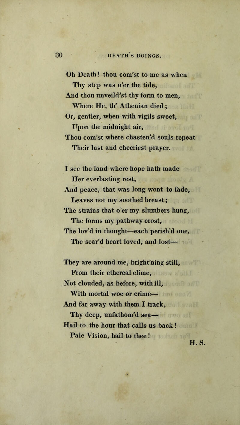 Oh Death! thou com’st to me as when Thy step was o’er the tide. And thou unveild’st thy form to men. Where He, th’ Athenian died ; Or, gentler, when with vigils sweet. Upon the midnight air. Thou com’st where chasten’d souls repeat Their last and cheeriest prayer. I see the land where hope hath made Her everlasting rest. And peace, that was long wont to fade. Leaves not my soothed breast; The strains that o’er my slumbers hung. The forms my pathway crost. The lov’d in thought—each perish’d one. The sear’d heart loved, and lost— They are around me, bright’ning still. From their ethereal clime. Not clouded, as before, with ill. With mortal woe or crime— And far away with them I track. Thy deep, unfathom’d sea— Hail to the hour that calls us back ! Pale Vision, hail to thee ! H.S.