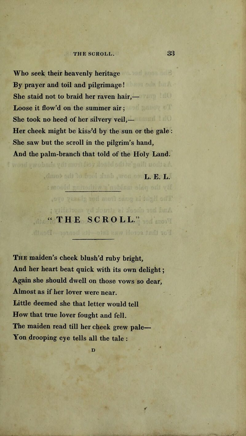 Who seek their heavenly heritage By prayer and toil and pilgrimage! She staid not to braid her raven hair,— Loose it flow’d on the summer air; She took no heed of her silvery veil,— Her cheek might be kiss’d by the sun or the gale : She saw but the scroll in the pilgrim’s hand. And the palm-branch that told of the Holy Land. L. E. L. “THE SCROLL.” The maiden’s cheek blush’d ruby bright, And her heart beat quick with its own delight; Again she should dwell on those vows so dear, Almost as if her lover were near. Little deemed she that letter would tell How that true lover fought and fell. The maiden read till her cheek grew pale— Yon drooping eye tells all the tale : D