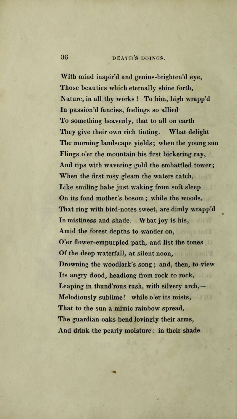 With mind inspir’d and genius-brighten’d eye. Those beauties which eternally shine forth. Nature, in all thy works ! To him, high wrapp’d In passion’d fancies, feelings so allied To something heavenly, that to all on earth They give their own rich tinting. What delight The morning landscape yields; when the young sun Flings o’er the mountain his first bickering ray. And tips with wavering gold the embattled tower; When the first rosy gleam the waters catch. Like smiling babe just waking from soft sleep On its fond mother’s bosom; while the woods. That ring with bird-notes sweet, are dimly wrapp’d In mistiness and shade. What joy is his. Amid the forest depths to wander on. O’er flower-empurpled path, and list the tones Of the deep waterfall, at silent noon. Drowning the woodlark’s song; and, then, to view Its angry flood, headlong from rock to rock. Leaping in thund’rous rush, with silvery arch,— Melodiously sublime! while o’er its mists. That to the sun a mimic rainbow spread. The guardian oaks bend lovingly their arms. And drink the pearly moisture : in their shade