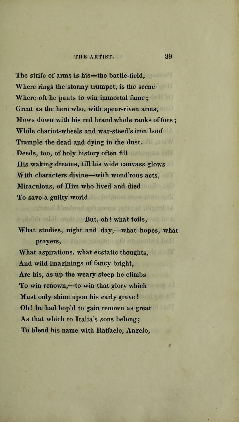 The strife of arms is his—the battle-field. Where rings the stormy trumpet, is the scene Where oft he pants to win immortal fame; Great as the hero who, with spear-riven arms. Mows down with his red brand whole ranks of foes; While chariot-wheels and war-steed’s iron hoof Trample the dead and dying in the dust. Deeds, too, of holy history often fill His waking dreams, till his wide canvass glows With characters divine—with wond’rous acts. Miraculous, of Him who lived and died To save a guilty world. But, oh! what toils. What studies, night and day,—what hopes, what prayers. What aspirations, what ecstatic thoughts. And wild imaginings of fancy bright. Are his, as up the weary steep he climbs To win renown,—to win that glory which Must only shine upon his early grave! Oh! he had hop’d to gain renown as great As that which to Italia’s sons belong; To blend his name with Raffaele, Angelo,