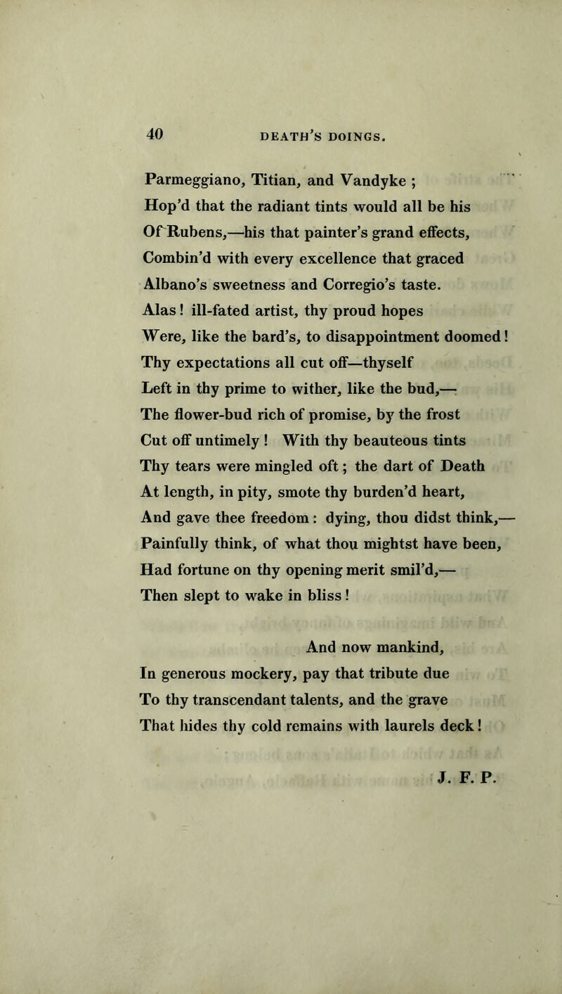 Parmeggiano, Titian, and Vandyke ; Hop’d that the radiant tints would all be his OfTtubens,—his that painter’s grand effects. Combin’d with every excellence that graced Albano’s sweetness and Corregio’s taste. Alas! ill-fated artist, thy proud hopes Were, like the bard’s, to disappointment doomed! Thy expectations all cut off—thyself Left in thy prime to wither, like the bud,— The flower-bud rich of promise, by the frost Cut off untimely ! With thy beauteous tints Thy tears were mingled oft; the dart of Death At length, in pity, smote thy burden’d heart. And gave thee freedom: dying, thou didst think,— Painfully think, of what thou mightst have been. Had fortune on thy opening merit smil’d,— Then slept to wake in bliss ! And now mankind, In generous mockery, pay that tribute due To thy transcendant talents, and the grave That hides thy cold remains with laurels deck! J. F. P.