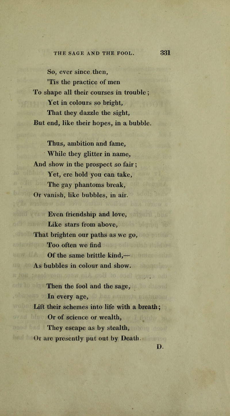 So, ever since then, ’Tis the practice of men To shape all their courses in trouble; Yet in colours so bright, That they dazzle the sight. But end, like their hopes, in a bubble. Thus, ambition and fame. While they glitter in name. And show in the prospect so fair; Yet, ere hold you can take, The gay phantoms break. Or vanish, like bubbles, in air. Even friendship and love, Like stars from above. That brighten our paths as we go. Too often we find Of the same brittle kind,— As bubbles in colour and show. Then the fool and the sage. In every age. Lift their schemes into life with a breath; Or of science or wealth. They escape as by stealth. Or are presently put out by Death, D.