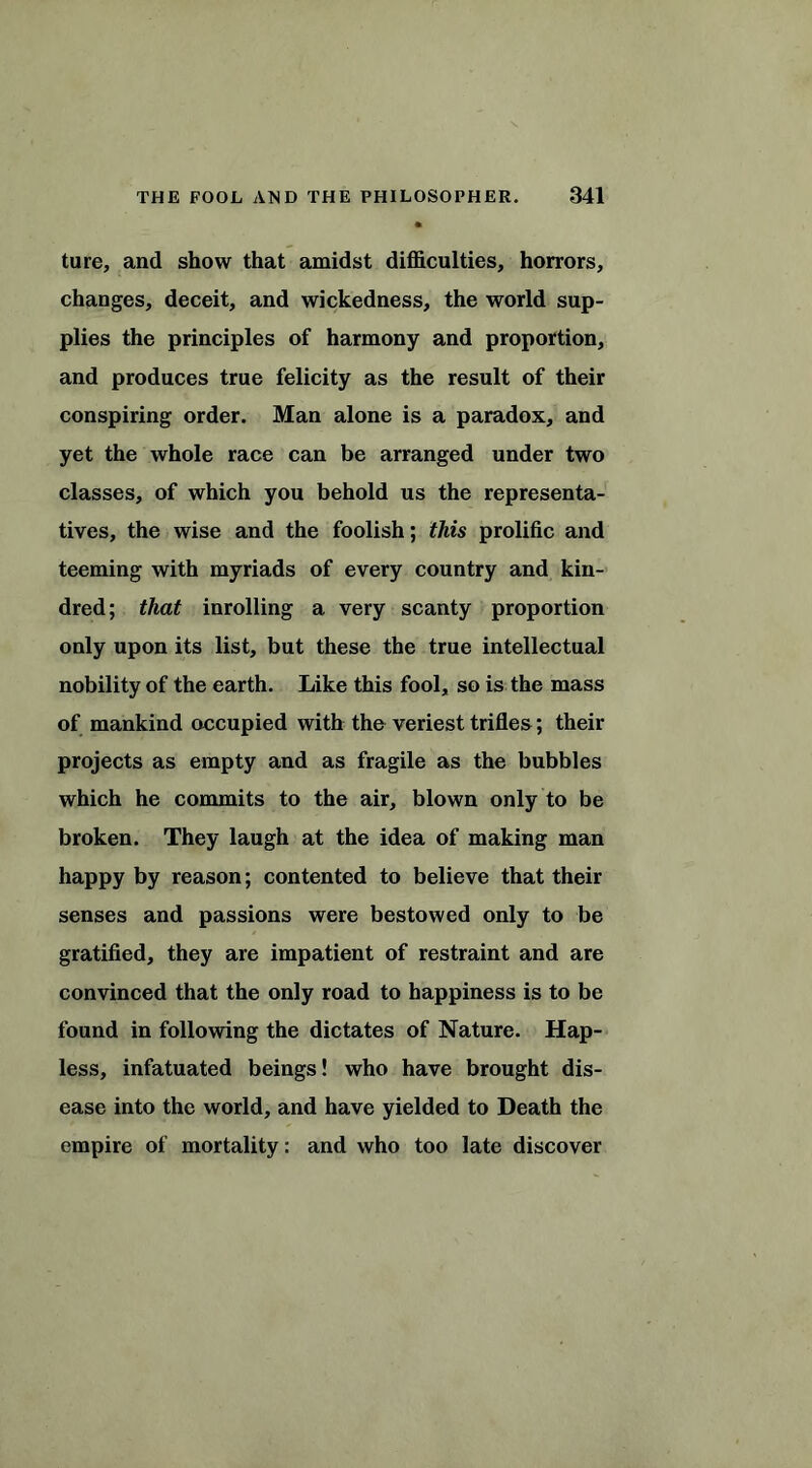 ture, and show that amidst difficulties, horrors, changes, deceit, and wickedness, the world sup- plies the principles of harmony and proportion, and produces true felicity as the result of their conspiring order. Man alone is a paradox, and yet the whole race can be arranged under two classes, of which you behold us the representa- tives, the wise and the foolish; this prolific and teeming with myriads of every country and kin- dred; that inrolling a very scanty proportion only upon its list, but these the true intellectual nobility of the earth. Like this fool, so is the mass of mankind occupied with the veriest trifles; their projects as empty and as fragile as the bubbles which he commits to the air, blown only to be broken. They laugh at the idea of making man happy by reason; contented to believe that their senses and passions were bestowed only to be gratified, they are impatient of restraint and are convinced that the only road to happiness is to be found in following the dictates of Nature. Hap- less, infatuated beings! who have brought dis- ease into the world, and have yielded to Death the empire of mortality: and who too late discover