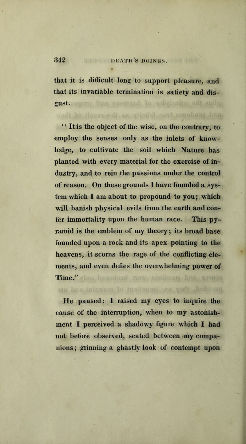 that it is difficult long to support pleasure, and that its invariable termination is satiety and dis- gust. “ It is the object of the wise, on the contrary, to employ the senses only as the inlets of know- ledge, to cultivate the soil which Nature has planted with every material for the exercise of in- dustry, and to rein the passions under the control of reason. On these grounds I have founded a sys- tem which I am about to propound to you; which will banish physical evils from the earth and con- fer immortality upon the human race. This py- ramid is the emblem of my theory; its broad base founded upon a rock and its apex pointing to the heavens, it scorns the rage of the conflicting ele- ments, and even defies the overwhelming power of Time.” He paused: I raised my eyes to inquire the cause of the interruption, when to my astonish- ment I perceived a shadowy figure which I had not before observed, seated between my compa- nions ; grinning a ghastly look of contempt upon