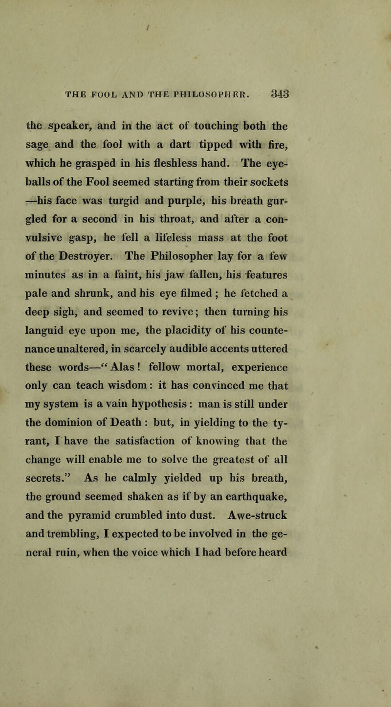 the speaker, and in the act of touching both the sage and the fool with a dart tipped with fire, which he grasped in his fleshless hand. The eye- balls of the Fool seemed starting from their sockets —his face was turgid and purple, his breath gur- gled for a second in his throat, and after a con- vulsive gasp, he fell a lifeless mass at the foot of the Destroyer. The Philosopher lay for a few minutes as in a faint, his jaw fallen, his features pale and shrunk, and his eye filmed ; he fetched a deep sigh, and seemed to revive; then turning his languid eye upon me, the placidity of his counte- nance unaltered, in scarcely audible accents uttered these words—“ Alas ! fellow mortal, experience only can teach wisdom: it has convinced me that my system is a vain hypothesis : man is still under the dominion of Death : but, in yielding to the ty- rant, I have the satisfaction of knowing that the change will enable me to solve the greatest of all secrets.” As he calmly yielded up his breath, the ground seemed shaken as if by an earthquake, and the pyramid crumbled into dust. Awe-struck and trembling, I expected to be involved in the ge- neral ruin, when the voice which I had before heard