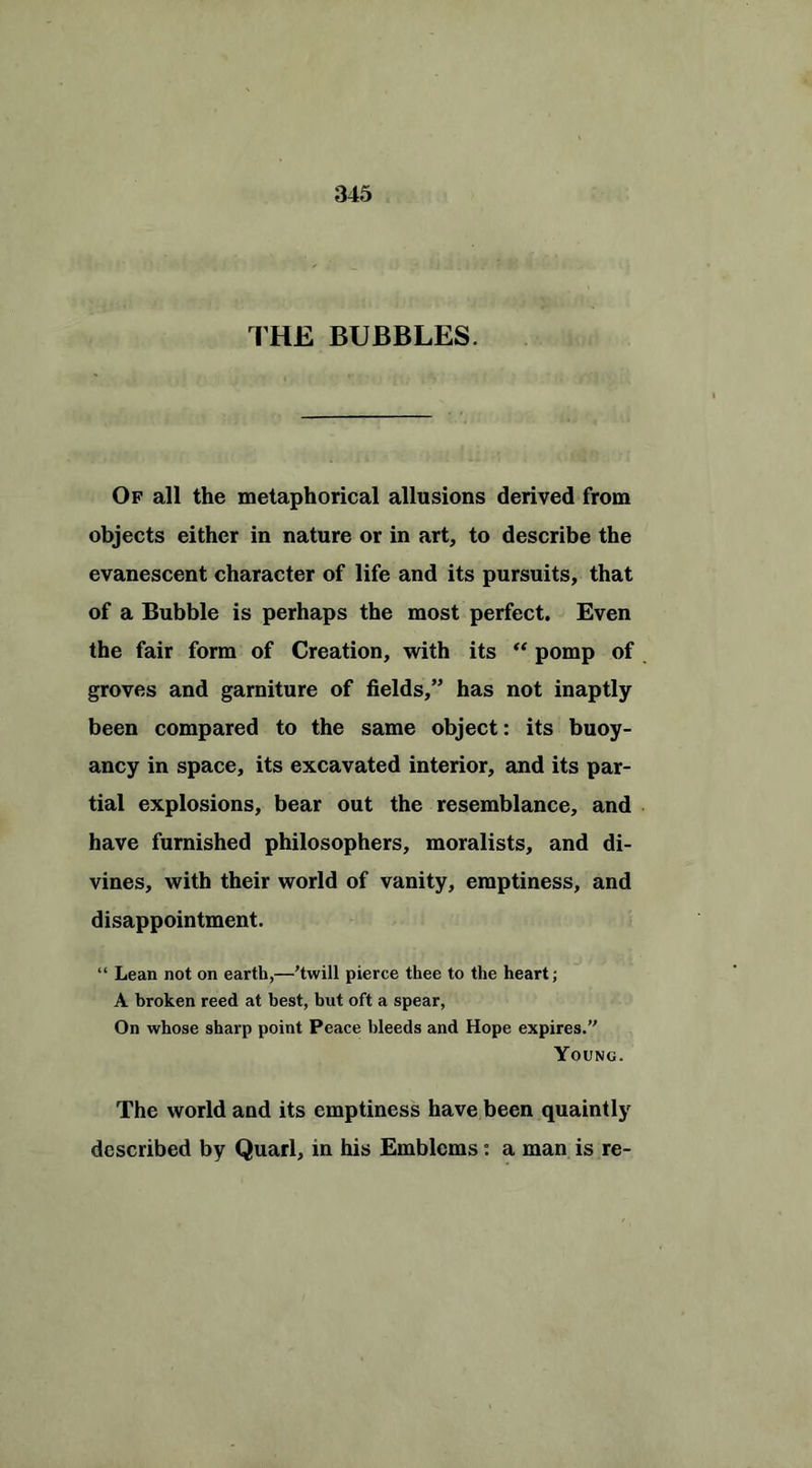 THE BUBBLES. Of all the metaphorical allusions derived from objects either in nature or in art, to describe the evanescent character of life and its pursuits, that of a Bubble is perhaps the most perfect. Even the fair form of Creation, with its “ pomp of groves and garniture of fields,” has not inaptly been compared to the same object: its buoy- ancy in space, its excavated interior, and its par- tial explosions, bear out the resemblance, and have furnished philosophers, moralists, and di- vines, with their world of vanity, emptiness, and disappointment. “ Lean not on earth,—'twill pierce thee to the heart; A broken reed at best, but oft a spear, On whose sharp point Peace bleeds and Hope expires. Young. The world and its emptiness have been quaintly described by Quarl, in his Emblems: a man is re-