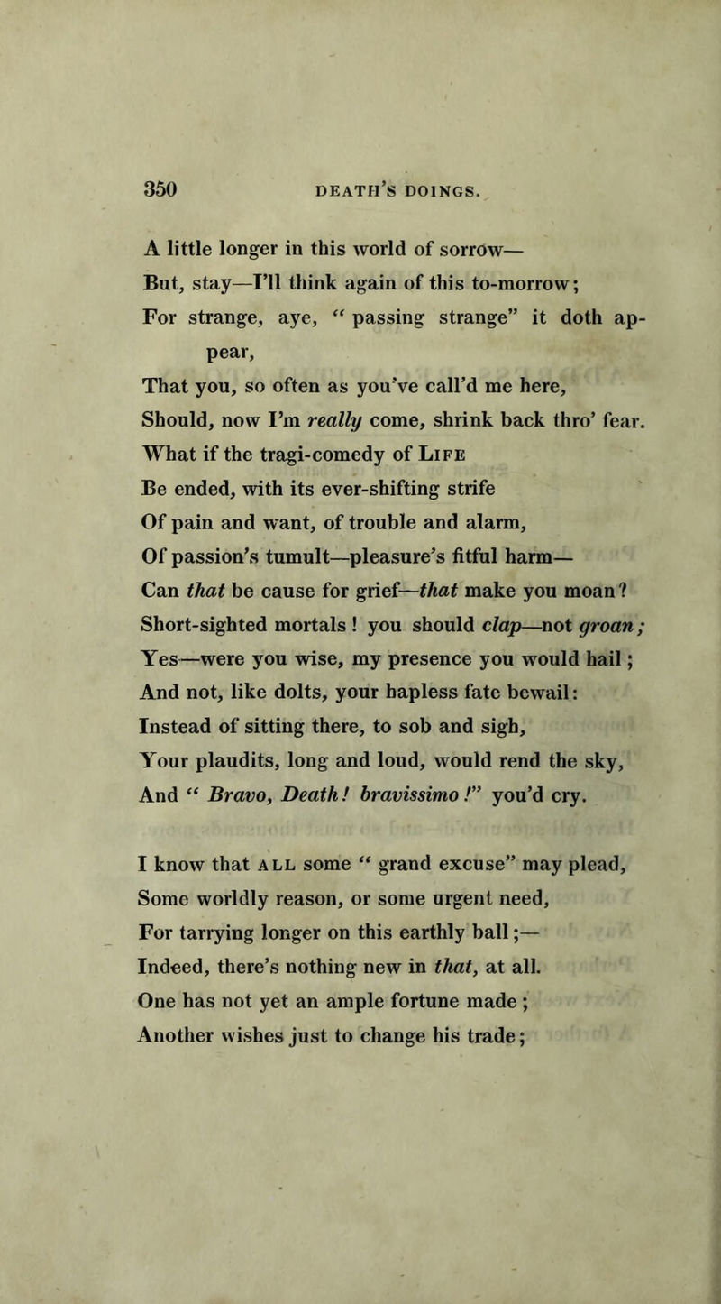 A little longer in this world of sorrow— But, stay—I’ll think again of this to-morrow; For strange, aye, “ passing strange” it doth ap- pear, That you, so often as you’ve call’d me here. Should, now I’m really come, shrink back thro’ fear. What if the tragi-comedy of Life Be ended, with its ever-shifting strife Of pain and want, of trouble and alarm. Of passion’s tumult—pleasure’s fitful harm— Can that be cause for grief—that make you moan ? Short-sighted mortals ! you should clap—not groan; Yes—were you wise, my presence you would hail; And not, like dolts, your hapless fate bewail: Instead of sitting there, to sob and sigh. Your plaudits, long and loud, would rend the sky, And “ Bravo, Death! bravissimo /” you’d cry. I know that all some “ grand excuse” may plead. Some worldly reason, or some urgent need, For tarrying longer on this earthly ball;— Indeed, there’s nothing new in that, at all. One has not yet an ample fortune made ; Another wishes just to change his trade;