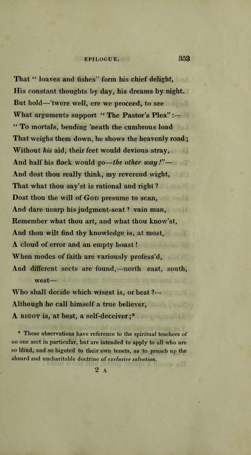 That “ loaves and fishes” form his chief delight. His constant thoughts by day, his dreams by night. But hold—’twere well, ere we proceed, to see What arguments support “ The Pastor’s Plea”:— “ To mortals, bending ’neath the cumbrous load That weighs them down, he shows the heavenly road; Without his aid, their feet would devious stray, And half his flock would go—the other way !”— And dost thou really think, my reverend wight, That what thou say’st is rational and right ? Dost thou the will of God presume to scan, And dare usurp his judgment-seat ? vain man. Remember what thou art, and what thou know’st. And thou wilt find thy knowledge is, at most, A cloud of error and an empty boast! When modes of faith are variously profess’d, And different sects are found,—north east, south, west— Who shall decide which wisest is, or best ?— Although he call himself a true believer, A bigot is, at best, a self-deceiver;* * These observations have reference to the spiritual teachers of no one sect in particular, but are intended to apply to all who are so blind, and so bigoted to their own tenets, as to preach up the absurd and uncharitable doctrine of exclusive salvation.