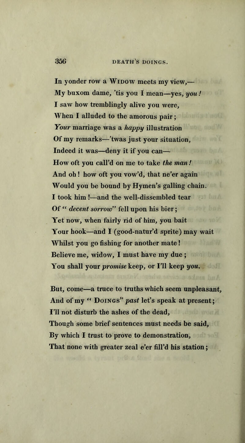 In yonder row a Widow meets my view,— My buxom dame, ’tis you I mean—yes, you ! I saw how tremblingly alive you were. When I alluded to the amorous pair; Your marriage was a happy illustration Of my remarks—’twas just your situation, Indeed it was—deny it if you can— How oft you call’d on me to take the man ! And oh ! how oft you vow’d, that ne’er again Would you be bound by Hymen’s galling chain. I took him !—and the well-dissembled tear Of “ decent sorrow” fell upon his bier; Yet now, when fairly rid of him, you bait Your hook—and I (good-natur’d sprite) may wait Whilst you go fishing for another mate! Believe me, widow, I must have my due ; You shall your promise keep, or I’ll keep you. But, come—a truce to truths which seem unpleasant. And of my “ Doings” past let’s speak at present; I’ll not disturb the ashes of the dead. Though some brief sentences must needs be said. By which I trust to prove to demonstration. That none with greater zeal e’er fill’d his station;