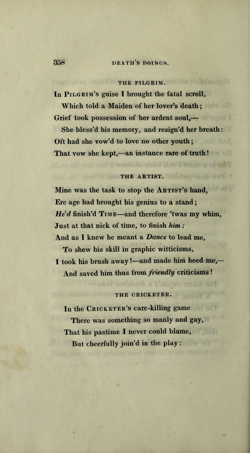 THE PILGRIM. In Pilgrim’s guise I brought the fatal scroll. Which told a Maiden of her lover’s death; Grief took possession of her ardent soul,— She bless’d his memory, and resign’d her breath: Oft had she vow’d to love no other youth; That vow she kept,—an instance rare of truth! THE ARTIST. Mine was the task to stop the Artist’s hand. Ere age had brought his genius to a stand; He’d finish’d Time—and therefore ’twas my whim. Just at that nick of time, to finish him : And as I knew he meant a Dance to lead me. To shew his skill in graphic witticisms, I took his brush away!—and made him heed me,— And saved him thus from friendly criticisms ! the cricketer. In the Cricketer’s care-killing game There was something so manly and gay. That his pastime I never could blame. But cheerfully join’d in the play :