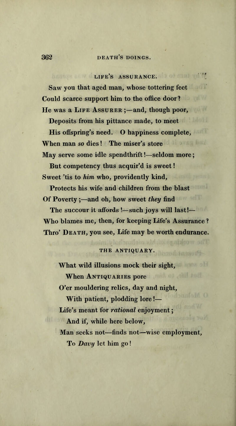 life’s assurance. Saw you that aged man, whose tottering feet Could scarce support him to the office door ? He was a Life Assurer and, though poor, Deposits from his pittance made, to meet His offspring’s need. O happiness complete. When man so dies! The miser’s store May serve some idle spendthrift!—seldom more; But competency thus acquir’d is sweet! Sweet ’tis to him who, providently kind. Protects his wife and children from the blast Of Poverty ;—and oh, how sweet they find The succour it affords !—such joys will last!— Who blames me, then, for keeping Life’s Assurance ? Thro’ Death, you see. Life may be worth endurance. the antiquary. What wild illusions mock their sight. When Antiquaries pore O’er mouldering relics, day and night. With patient, plodding lore!— Life’s meant for rational enjoyment; And if, while here below, Man seeks not—finds not—wise employment. To Davy let him go!