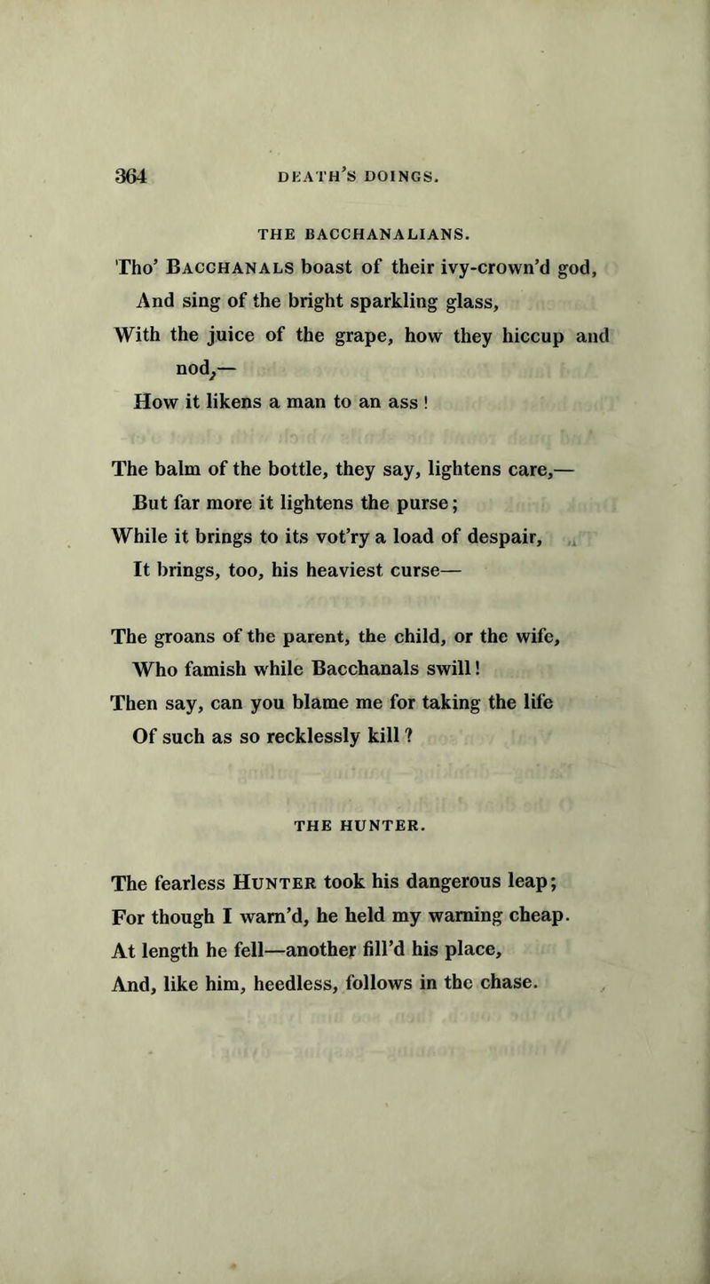 THE BACCHANALIANS. Tho’ Bacchanals boast of their ivy-crown’d god. And sing of the bright sparkling glass, With the juice of the grape, how they hiccup and nod,— How it likens a man to an ass ! The balm of the bottle, they say, lightens care,— But far more it lightens the purse; While it brings to its vot’ry a load of despair. It brings, too, his heaviest curse— The groans of the parent, the child, or the wife. Who famish while Bacchanals swill! Then say, can you blame me for taking the life Of such as so recklessly kill ? THE HUNTER. The fearless Hunter took his dangerous leap; For though I warn’d, he held my warning cheap. At length he fell—another fill’d his place. And, like him, heedless, follows in the chase.