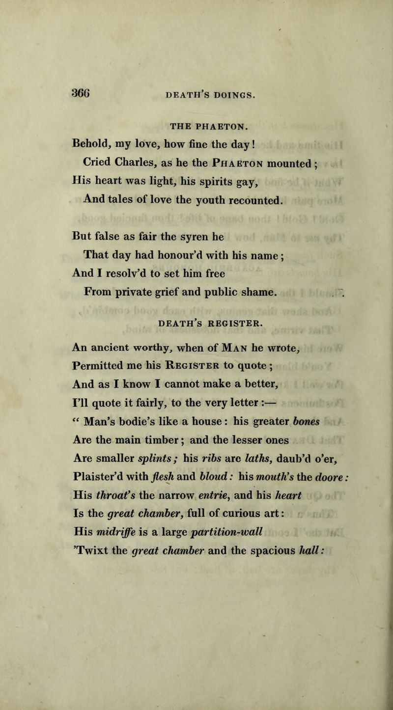 THE PHAETON. Behold, my love, how fine the day! Cried Charles, as he the Phaeton mounted ; His heart was light, his spirits gay, And tales of love the youth recounted. But false as fair the syren he That day had honour’d with his name ; And I resolv’d to set him free From private grief and public shame. death’s register. An ancient worthy, when of Man he wrote, Permitted me his Register to quote; And as I know I cannot make a better. I’ll quote it fairly, to the very letter :— “ Man’s bodie’s like a house: his greater bones Are the main timber; and the lesser ones Are smaller splints ; his ribs are laths, daub’d o’er, Plaister’d with flesh and bloud: his mouth’s the doore His throat’s the narrow entrie, and his heart Is the great chamber, full of curious art: His midriffe is a large partition-wall ’Twixt the great chamber and the spacious hall: