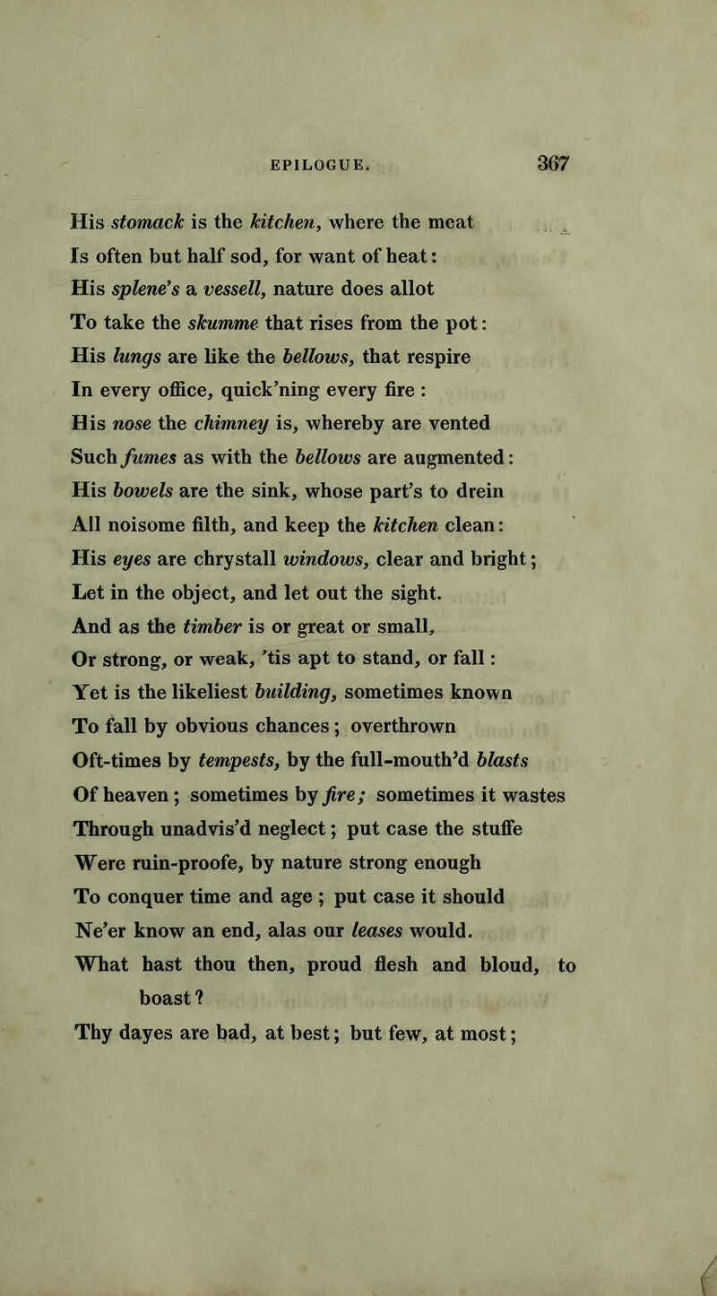 His stomack is the kitchen, where the meat Is often but half sod, for want of heat: His splene’s a vessell, nature does allot To take the skumme that rises from the pot: His lungs are like the bellows, that respire In every office, quick’ning every fire : His nose the chimney is, whereby are vented Such fumes as with the bellows are augmented: His bowels are the sink, whose part’s to drein All noisome filth, and keep the kitchen clean: His eyes are chrystall windows, clear and bright; Let in the object, and let out the sight. And as the timber is or great or small. Or strong, or weak, ’tis apt to stand, or fall: Yet is the likeliest building, sometimes known To fall by obvious chances; overthrown Oft-times by tempests, by the full-mouth’d blasts Of heaven; sometimes by fire; sometimes it wastes Through unadvis’d neglect; put case the stuffe Were ruin-proofe, by nature strong enough To conquer time and age ; put case it should Ne’er know an end, alas our leases would. What hast thou then, proud flesh and bloud, to boast ? Thy dayes are bad, at best; but few, at most;