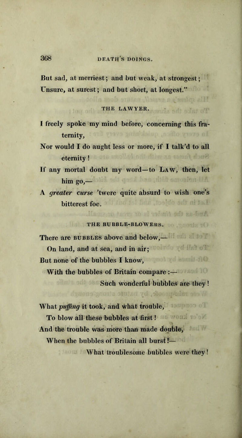 But sad, at merriest; and but weak, at strongest; Unsure, at surest; and but short, at longest.” THE LAWYER. I freely spoke my mind before, concerning this fra- ternity, Nor would I do aught less or more, if I talk’d to all eternity! If any mortal doubt my word—to Law, then, let him go,— A greater curse ’twere quite absurd to wish one’s bitterest foe. THE BUBBLE-BLOWERS. There are bubbles above and below,— On land, and at sea, and in air; But none of the bubbles I know. With the bubbles of Britain compare :— Such wonderful bubbles are they ! What puffing it took, and what trouble, To blow all these bubbles at first! And the trouble was more than made double. When the bubbles of Britain all burst !— What troublesome bubbles were they!