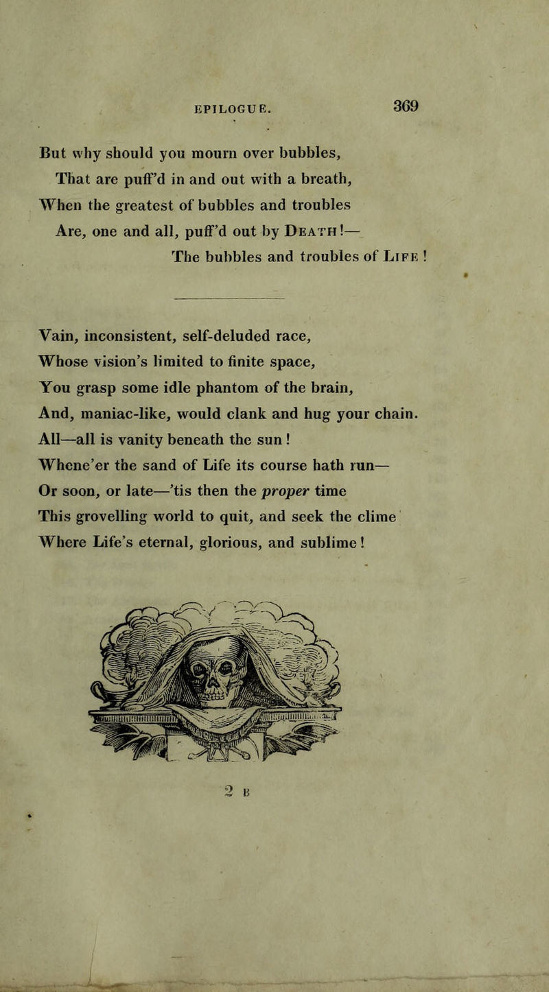 3G9 But why should you mourn over bubbles, That are puff’d in and out with a breath. When the greatest of bubbles and troubles Are, one and all, puff’d out by Death !— The bubbles and troubles of Life ! Vain, inconsistent, self-deluded race. Whose vision’s limited to finite space, You grasp some idle phantom of the brain. And, maniac-like, would clank and hug your chain. All—all is vanity beneath the sun ! Whene’er the sand of Life its course hath run— Or soon, or late—’tis then the proper time This grovelling world to quit, and seek the clime Where Life’s eternal, glorious, and sublime! °> B