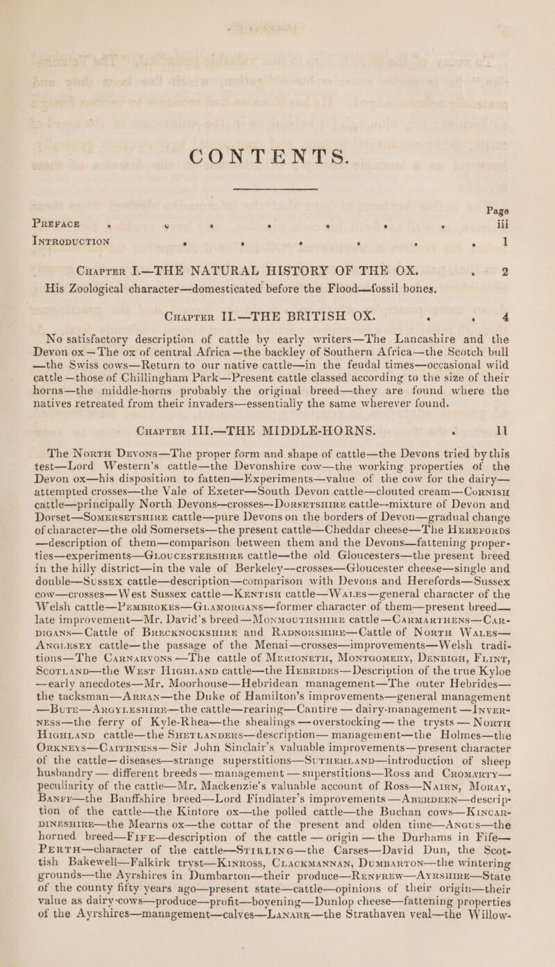 CONTENTS. Page PREFACE 8 rs * ® @ e ° lil INTRODUCTION ° ° ° ‘ . R 1 Cuarrer L—THE NATURAL HISTORY OF THE OX. . 2 His Zoological character—domesticated before the Flood—fossil bones. Cuaprer II.—THE BRITISH OX. ‘ : 4 No satisfactory description of cattle by early writers—The Lancashire and the Devon ox—The ox of central Africa —the backley of Southern Africa—the Scotch bull —the Swiss cows—Return to our native cattle—in the feudal times—occasional wiid cattle —those of Chillingham Park—-Present cattle classed according to the size of their horns—the middle-horns probably the original breed—they are found where the natives retreated from their invaders—essentially the same wherever found. Cuarter II].—THE MIDDLE-HORNS. Il The Norru Devons—The proper form and shape of cattle—the Devons tried by this test—Lord Western’s cattle—the Devonshire cov—the working properties of the Devon ox—his disposition to fatten—Kxperiments—value of the cow for the dairy— attempted crosses—the Vale of Exeter—South Devon cattle—clouted cream—Cornisu cattle—principally North Devons-—crosses—-DorsErsuire cattle—-mixture of Devon and Dorset—SomErsETsHIRE cattle—pure Devons on the borders of Devon—gradual change of character—the old Somersets—the present cattle—Cheddar cheese—The Hxrrerrorps —description of them—comparison between them and the Devons—fattening proper- ties—experiments—GLOUCESTERSHIRE cattle—the old Gloucesters—the present breed in the hilly district—in the vale of Berkeley—crosses—Gloucester cheese—single and double—Sussex cattle—description—comparison with Devons and Hereferds—Sussex cow—crosses—W est Sussex cattle—Kenrisu cattl—Watres—general character of the Welsh cattlh—PemBrokes—G1amorGans—former character of them—present breed— late improvement—Mr. David's breed—Monmoutusuire cattle—CarmarrHens—Car- picans—Cattle of BrecknocksHire and RapnorsHire—Cattle of Norra Wa.es— ANGLESEY cattle—the passage of the Menai—crosses—improvements—Welsh tradi- tions—The Carnarvons —The cattle of Mer1ioneru, Monreomery, Dzensiau, Fiint, ScorLanp—the Wrsr Hicuianp cattle—the Hesripys—Description of the true Kyloe —early anecdotes—Mr. Moorhouse—Hebridean management—The outer Hebrides— the tacksman—Arran—the Duke of Hamilton’s improvements—general management —Bure—AreyLesuirr—the cattle—rearing—Cantire — dairy-management —Invrr- nEss—the ferry of Kyle-Rhea—the shealings —overstocking— the trysts — Norrnu Hieuianp cattle—the SueTLanpERs—description— management—the Holmes—the Orxneys—Cairuness—Sir John Sinclair’s valuable improvements—present character of the cattle—diseases—strange superstitions—SurHEeRLanp—introduction of sheep husbandry — different breeds — management — superstitions—Ross and Cromarry— peculiarity of the cattl—Mr. Mackenzie’s valuable account of Ross—Natrn, Moray, Banrr—the Banffshire breed—Lord Findlater’s improvements —AnurDEEN—descrip= tion of the cattle—the Kintore ox—the polled cattlhe—the Buchan cows—Kuincar- DINESHIRE—the Mearns ox—the cottar of the present and olden time—Anaus—the horned breed—Fi1re—description of the cattle — origin —the Durhams in Fife— PertTH—character of the cattl—SrirLin@—the Carses—David Dun, the Scot- tish Bakewell—Falkirk tryst—Kuinross, Cuackmannan, Dumparron—the wintering grounds—the Ayrshires in Dumbarton—their produce—Runrrew—AyrsHIrE—State of the county fifty years ago—present state—cattle—opinions of their origin—their value as dairy-cows—produce—profit—boyening—Dunlop cheese—fattening properties of the Ayrshires—management—calves—Lanark—the Strathaven veal—the Willow-