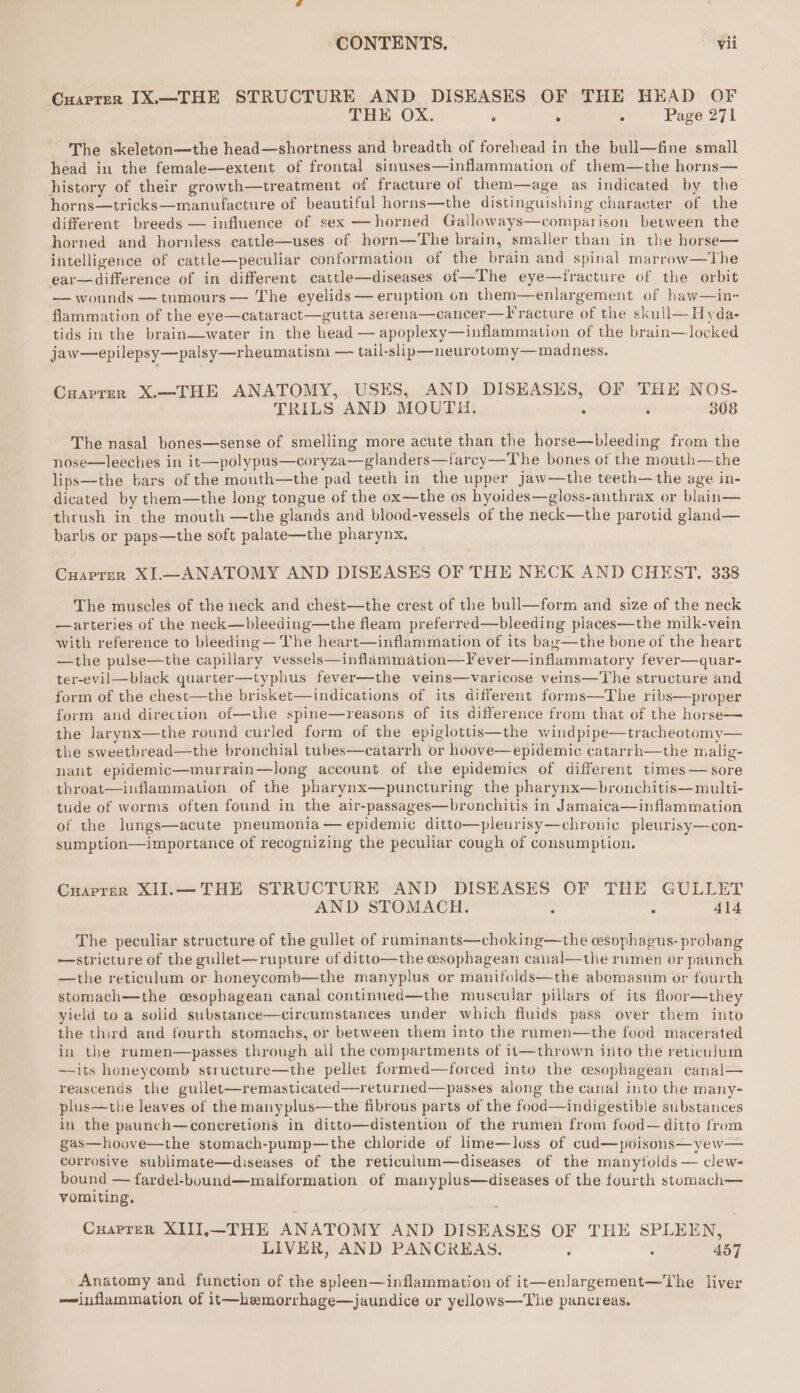 Cuarrer IX—THE STRUCTURE AND DISEASES OF THE HEAD OF THE OX. : ; . Page 271 The skeleton—the head—shortness and breadth of forehead in the bull—fine small head in the female—extent of frontal sinuses—inflammation of them—the horns— history of their growth—treatment of fracture of them—age as indicated by the horns—tricks—manufacture of beautiful horns—the distinguishing character of the different breeds — influence of sex — horned Galloways—comparison between the horned and hornless eattle—uses of horn—The brain, smaller than in the horse— intelligence of cattle—peculiar conformation of the brain and spinal marrow—The ear—difference of in different cattle—diseases of—The eye—tfracture of the orbit — wounds — tumours — The eyelids — eruption on them—enlargement of haw—in- flammation of the eye—cataract—gutta serena—cancer—Fracture of the skull—Hyda- tids in the brain—water in the head — apoplexy—inflammation of the brain—locked jaw—epilepsy—palsy—rheumatism — tail-slip—neurotomy—madness. Cuarrern X.—THE ANATOMY, USES, AND DISEASES, OF THE NOS- TRILS AND MOUTH. . ; 308 The nasal bones—sense of smelling more acute than the horse—bleeding from the nose—leeches in it—polypus—coryza—glanders—farcy—The bones of the mouth—the lips—the bars of the mouth—the pad teeth in the upper jaw—the teeth— the age in- dicated by them—the long tongue of the ox—the os hyoides—gloss-anthrax or blain— thrush in the mouth —the glands and blood-vessels of the neck—the parotid gland— barbs or paps—the soft palate—the pharynx. Cuaprer XI—ANATOMY AND DISEASES OF THE NECK AND CHEST. 338 The muscles of the neck and chest—the crest of the bull—form and size of the neck —arteries of the neck—bleeding—the fleam preferred—bleeding places—the milk-vein with reference to bleeding — The heart—inflammation of its bazg—the bone of the heart —the pulse—the capillary vessels—inflammation—Fever—inflammatory fever—quar- ter-evil—black quarter—typhus fever—the veins—varicose veins—The structure and form of the chest—the brisket—indications of its different forms—The ribs—proper form and direction of—the spine—reasons of its difference from that of the horse— the Jarynx—the round curled form of the epiglottis—the windpipe—tracheotomy— the sweetbread—the bronchial tubes—catarrh or hoove—epidemic catarrh—the malig- nant epidemic—murrain—long account of the epidemics of different times — sore throat—inflammation of the pharynx—puncturing the pharynx—bronchitis—multi- tude of worms often found in the air-passages—bronchitis in Jamaica—inflammation of the lungs—acute pneumonia — epidemic ditto—pleurisy—chronic pleurisy—con- sumption—importance of recognizing the peculiar cough of consumption. Cuaprer XIJ.—THE STRUCTURE AND DISEASES OF THE GULLET AND STOMACH. 414 The peculiar structure of the gullet of raminants—choking—the cesophapus- probang —stricture of the gullet-—rupture of ditto—the cesophagean caial—the rumen or paunch —the reticulum or honeycomb—the manyplus or manifolds—the abomasum or fourth stomach—the cesophagean canal continned—the muscular pillars of its floor—they yield to a solid substance—circumstances under which fluids pass over them into the third and fourth stomachs, or between them into the rumen—the food macerated in the rumen—passes through all the compartments of 11—thrown into the reticulum —its honeycomb structure—the pellet formed—forced into the cesophagean canal— reascends the gullet—remasticated—returned—passes along the canal into the many- plus—the leaves of the manyplus—the fibrous parts of the food—indigestible substances in the paunch—concretions in ditto—distention of the rumen from food—ditto from gas—hoove—the stomach-pump—the chloride of lime—loss of cud—poisons—yew— corrosive sublimate—diseases of the reticulum—diseases of the manytolds — clew- bound — fardel-bouund—malformation of manyplus—diseases of the fourth stomach— vomiting, Cuaprer XIII.—THE ANATOMY AND DISEASES OF THE SPLEEN, LIVER, AND PANCREAS. ; ‘ 457 Anatomy and function of the spleen—inflammation of it—enlargement—'The liver —inflammation of it—hemorrhage—jaundice or yellows—The pancreas.