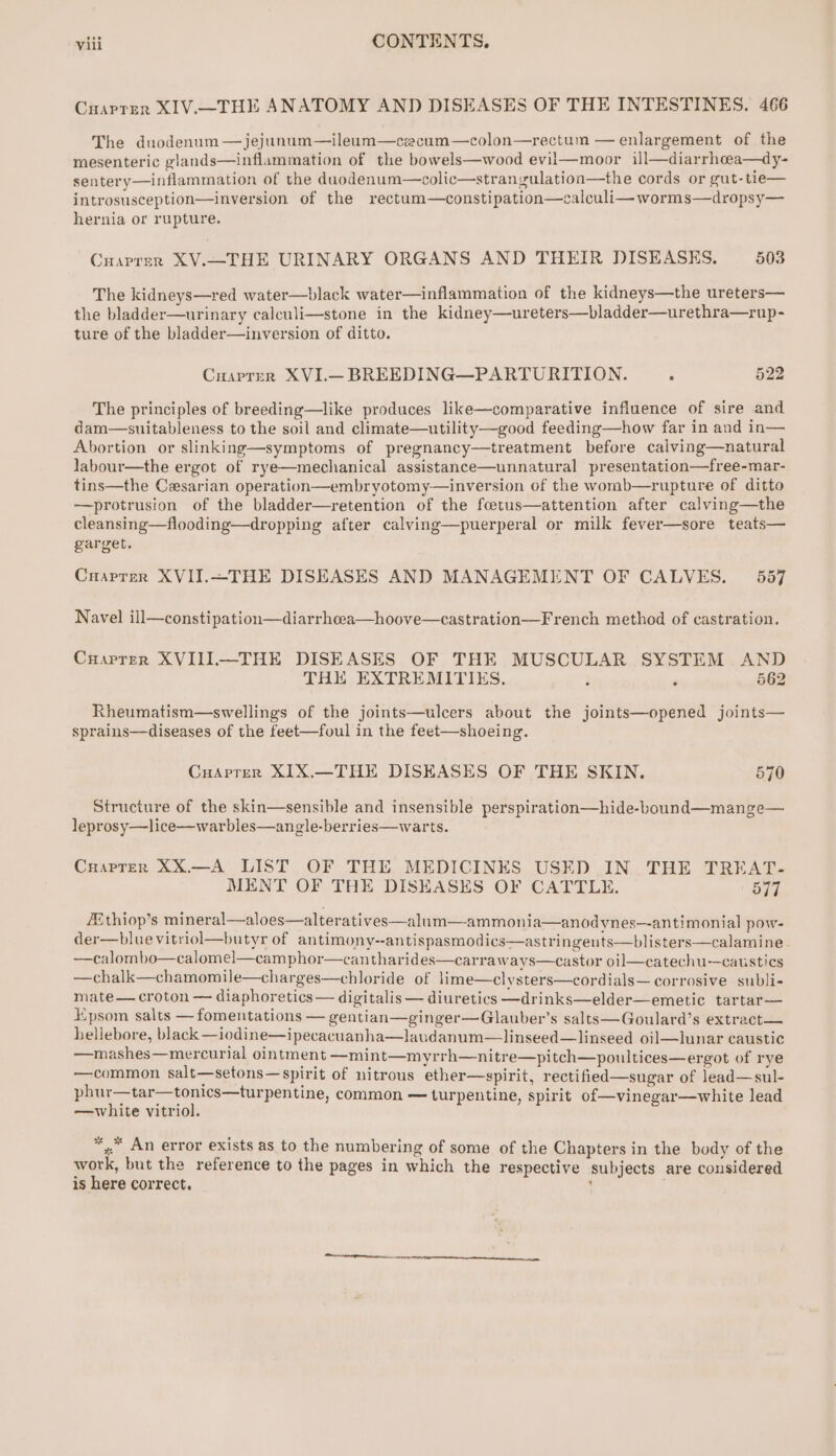 Cuarrer XIV.—THE ANATOMY AND DISEASES OF THE INTESTINES. 466 The duodenum —jejunum—ileum—czacum—colon—rectum — enlargement of the mesenteric glands—inflammation of the bowels—wood evii—moor ill—diarrhoea—dy- sentery—inflammation of the duodenum—colic—stranygulatioa—the cords or gut-tie— introsusception—inversion of the rectum—constipation—calculi—worms—dropsy— hernia or rupture. Cuaprer XV.—THE URINARY ORGANS AND THEIR DISEASES. 503 The kidneys—red water—black water—inflammation of the kidneys—the ureters— the bladder—urinary calculi—stone in the kidney—ureters—bladder—urethra—rup- ture of the bladder—inversion of ditto. Cuaprer XVI.— BREEDING—PARTURITION. ‘ 522 The principles of breeding—like produces like—comparative influence of sire and dam—suitableness to the soil and climate—utility—good feeding—how far in and in— Abortion or slinking—symptoms of pregnancy—treatment before calving—natural labour—the ergot of rye—mechanical assistance—unnatural presentation—free-mar- tins—the Cesarian operation—embryotomy—inversion of the womb—rupture of ditto —protrusion of the bladder—retention of the foetus—attention after calving—the cleansing—flooding—dropping after calving—puerperal or milk fever—sore teats— garget. Cnuaprrer XVII.~THE DISEASES AND MANAGEMENT OF CALVES. 557 Navel ill—constipation—diarrhea—hoove—castration—French method of castration. Cuarrer XVIII—THE DISEASES OF THE MUSCULAR SYSTEM AND THE EXTREMITIES. ’ ‘ 562 Rheumatism—swellings of the joints—ulcers about the joints—opened joints— sprains—diseases of the feet—foul in the feet—shoeing. CuAarprer XIX.—THE DISEASES OF THE SKIN. 570 Structure of the skin—sensible and insensible perspiration—hide-bound—mange— leprosy—lice—warbles—angle-berries—warts. Cuaprern XX.—A LIST OF THE MEDICINES USED IN THE TREAT- MENT OF THE DISEASES OF CATTLE. 577 /Ethiop’s mineral—aloes—alteratives—alum—ammonia—anodynes—antimonial pow- der—blue vitriol—butyr of antimony--antispasmodics—astringeuts—blisters—calamine —calombo—calomel—camphor—cantharides—carraways—castor oil—catechu-—caustics —chalk—chamomile—charges—chloride of lime—clysters—cordials— corrosive subli- mate— croton — diaphoretics — digitalis — diuretics —drinks—elder—emetic tartar— Epsom salts —fomentations — gentian—ginger—Glauber’s salts—Goulard’s extract— hellebore, black —iodine—ipecacuanha—laudanum—linseed—linseed oil—lunar caustic —mashes—mercurial ointment —mint—myrrh—nitre—pitch—poultices—ergot of rye —common salt—setons—spirit of nitrous ether—spirit, rectified—sugar of lead—sul- phur—tar—tonics—turpentine, common — turpentine, spirit of—vinegar—white lead —white vitriol. *,.* An error exists as to the numbering of some of the Chapters in the body of the work, but the reference to the pages in which the respective subjects are considered is here correct. ; .