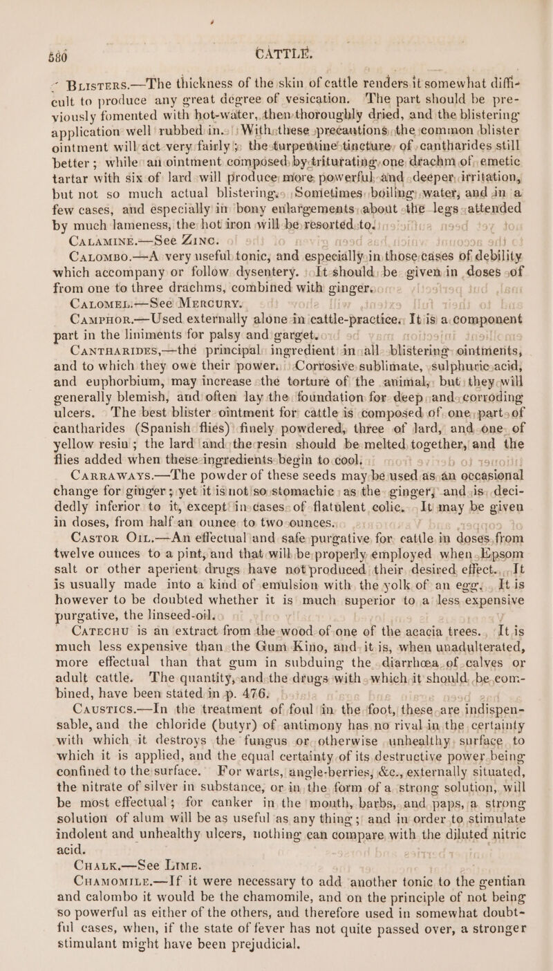 - Brursrers.—The thickness of the skin of cattle renders it somewhat diffi- salt to produce any great deeree of vesication. ‘The part should be pre- viously fomented wie hot-water, then thoroughly dried, and the blistering: application well rubbed in.» ) Withsthese ,=precautions, the common blister ointment willact-very fairly ;: thesturpettine>tincture, of -cantharides still better; while: an ointment composed by-triturating,one drachm of, emetic tartar with six of lard will produce: more powerful: and deeper, irritation, but not so much actual blisteringys ,Somietimes, boiling; water; and in a few cases, and especially im bony enlargements; about -the legs. attended by much lameness, the hot iron will-be resorted. tedine 99d CALAMINE.~—See ZINC. | CaLomBo.—A very useful tonic, and areal iine, in those. ‘Cases of debility which accompany or follow. dysentery. ).It-should, be given in Sates of from one to three drachms, combined With ¢ ginger. CaLomMELi—See Mercury. : Campnor.— Used externally alone in mbes: -practicen Iti is a component part in the liniments for palsy and garget. CaNTHARIDES,—the principal: ingredient) in all vihiaterind Bennie} and to which they owe their power... Corrosive sublimate, . sulphuvic.acid, and euphorbium, may increase «the torture of the animal,: but: they will generally blemish, aud often lay the. foundation for deep ,and> corroding ulcers. ‘The best blister ointment for cattle is composed of one, part» of cantharides (Spanish. flies)’ finely powdered, three of lard, and.one. of yellow resiu ; the lard and:theresin should be melted sogethen| and the flies added when these ingredients: begin to cool. Carraways.—The powder of these seeds may be used as.an ennasional change for ginger ; yet it is mot so, stomachie as the. gingerj and, is. deci- dedly inferior to it, except: ins dases: of flatulent colic, It: may be given in doses, from half-an ounee to two-ounces. Castor O1Lt.—An effectual and safe purgative for pies im cae from twelve ounces to a pint, and that will be:properly. employed when.Epsom salt or other aperient drugs have not produced their. desired. effect.,,,.It is usually made into a kind of emulsion with, the yolk of an egg, It is however to be doubted whether it is much superior to a less.expensive purgative, the linseed-oil. - CATECHU is an extract from the shed of one of the acacia trees., It is much less expensive than the Gum Kino, and-it.is, when unadulterated, more effectual than that gum in subduing the.diarrhoea.of calves or adult cattle. The quantity, and: the drugs ‘with. which it should. .be,com- bined, have been stated in p. 476: Caustics.—In the treatment of foul in the foot, these-are indispen- sable, and the chloride (butyr) of antimony has no rival.in the certainty with which it destroys the fungus or otherwise unhealthy, surface to which it is applied, and the equal certainty of its destructive power.being confined to the surface. For warts, angle-berries, &amp;c., externally situated, the nitrate of silver in substance, or in, the form of a strong solution, will be most effectual; for canker in the month, barbs,.and paps, a, strong solution of alum will be as useful as any thing ;; and in order.to stimulate indolent and unhealthy ulcers, nothing ean compare with the diluted nitric acid. CuaLtk.—See Lime. CHAMOMILE.—If it were necessary to add another tonic to the gentian and calombo it would be the chamomile, and on the principle of not being so powerful as either of the others, and therefore used in somewhat doubt- ful cases, when, if the state of fever has not quite passed over, a stronger stimulant might have been prejudicial.