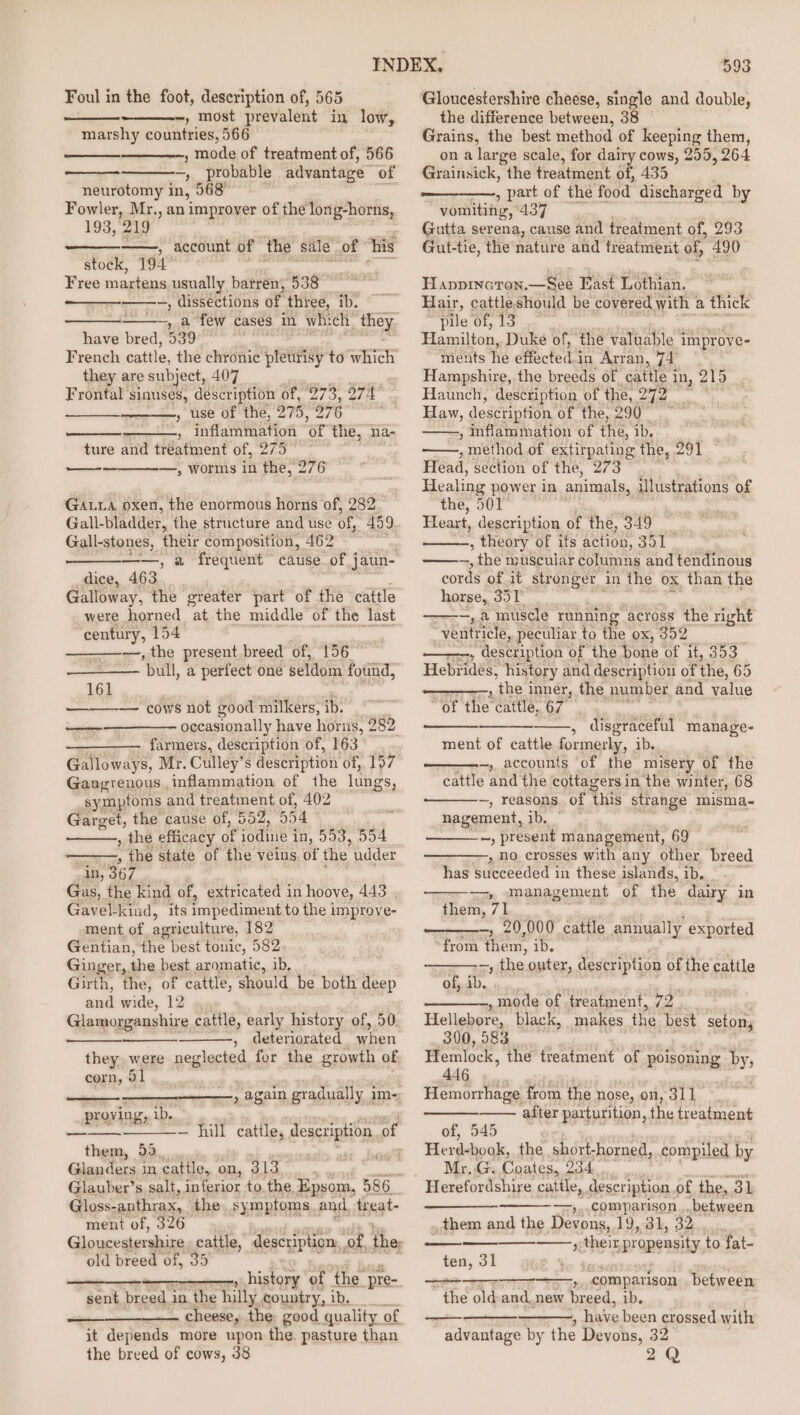 Foul in the foot, description of, 565 —-, most prevalent in low, marshy countries, 566 , mode of treatment of, 566 ~, probable advantage of neurotomy in, 568° — Fowler, Mr., an improver of the long-horns, 193, 219 ——, account of the sale. of ‘his stock, 194° Free martens usually batren; 538 —, dissections of. _three, ib. ——~, a few cases in whi ch. 4 have bred, 539” French cattle, the chronic fetes} to which they are subject, 407 . Frontal sinuses, description of, ‘273, yn agi , use of the, 275, 276 ) , inflammation ‘oF the, na- ture and treatment of, hes —, worms in the, 276 eee Gata oxen, the enormous horns of, 282 Gall- bladder, the structure and use of 459. Gall-stones, their composition, 462 ——, a frequent cause of j jaun- dice, 463 Galloway, the greater part of the cattle were horned at the middle of the last coma 154 —, the present. breed of, 156 ‘pull, a perfect one seldom found, 161 “cows not good milkers, ib. occasionally have horus, 282 ———— farmers, description of, 163 Gans Be Mr. Culley’ s description of, 197 Gangrenous inflammation of the lungs, symptoms and treatment of, 402 Garget, the cause of, 552, 554 aes , the efficacy of iodine | in, 553, 554 , the state of the veins. of the udder in, 367 Gas, the kind of, extricated in hoove, 443 Gavel-kind, its impediment to the 1 improve- ment of agriculture, 182 Gentian, the best tonic, 582 Ginger, the best aromatic, ib, Girth, the, of cattle, should be both deep and wide, 12 ., Glamorganshire cattle, early history of, 50. , deteriorated when they. were neglected for the growth of corn, 51 eee —, again gradually im- proving, ib. them, 59, Gianders in cattle, on, 313, ; Glauber’s salt, inferior to the, Epsom, 586 Gloss-anthrax, the. symptoms. and, treat- ment of, 326 — hill cattle, description of fai § old breed of, 35 seni , history of the. pre-, sent breed i in the hilly country, ib. cheese, the: good quality of it depends more upon the. pasture than the breed of cows, 38 593 Gloucestershire cheese, single and double, the difference between, 38 Grains, the best method of keeping them, on a large scale, for dairy cows, 255, 264 Grainsick, the treatment. of, 435 . , part of the food discharged by vomiting, 437 Gutta serena, cause and treatment of, 293 Gut-tie, the ‘nature and treatment of 490 ys HAppInaron. Bee East Lothian. Hair, cattleshould be covered with a thick pile of, 13. Hamilton, Duke of, the valuable i ‘improve- ments he fectea® in Arran, Ad . Hampshire, the breeds of cattle i in, 215 Haunch, description. of the, 272 Way, description of the, 290— -, inflammation of the, ib. ; ; method of extirpating the, 291 Head, section of the, 273 Healing power in animals, illustrations of the, 501° Heart, description of the, 349 , theory of its action, 351 — me, * the muscular columns and tendinous cords of it stronger in the ox than the horse,, Fie ha —, a muscle running across the right _Veutricle, peculiar to the ox, 352 , description of the bone of it, 353 Hebridés, history and description of the, 65 _, the i inner, the number and value ssi cattle, 67 , disgraceful manage- ment of cattle formerly, ib. —, accounts of the misery of the cattle and the cottagers in the winter, 68 ~, reasons of this strange misma~- nagement, ib. —, present management, 69 —, no crosses with any other breed has succeeded in these islands, ib, =», management ‘of the dairy in them, 71 wearin 2 cattle annua ly exported “from on 1D. -, the outer, description of the cattle of, 4b. -,mode of treatment, 72. Hellebore, black, makes the best setony 390, 583 Hemlock, the treatment of poisoning by, 446 Hemorrhage from the nose, ry es 3 i after parturition, the treatment of, 545 Herd-book, the short-horned, compiled by Mr..G. Coales. O34 = comapason between , them and the Devons, 19, 31, 32. » their, propensity to fat- ten, 31 —, comparison between g > me and. new breed, ib. , have been crossed with advantage by the Devons, 32 2Q