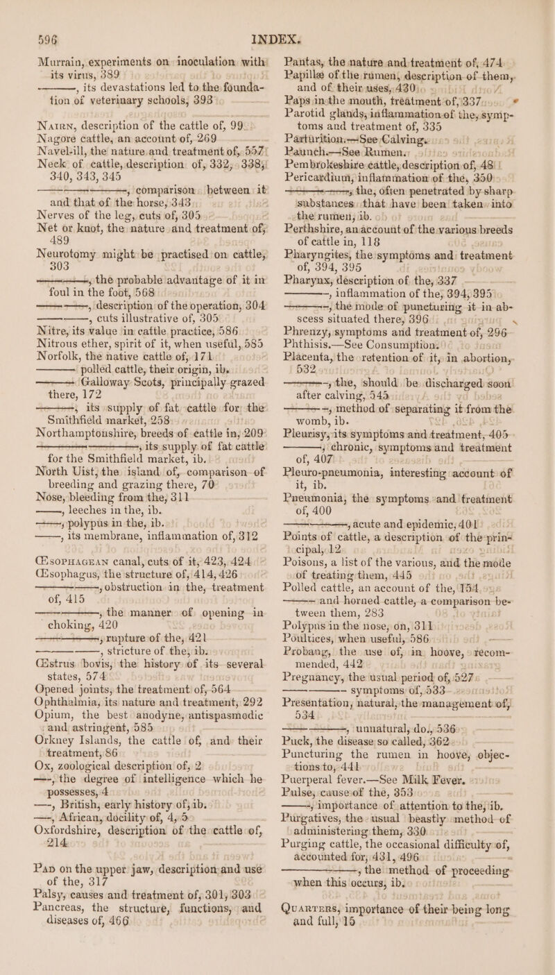 its virus, 389 , its devastations led to ee faunda- tion of veterinary schools, 393°, Natrn, description of the cattle of, 99 Nagore cattle, an account of, 269 Neck of cattle, description. of, 332,338)! 340, 343, 345 and that.of the horse, 343; Nerves of the leg, cuts of, 305 Net or knot, the nature dnd treatment af A89 Neurotomy might: be practised on: cattle, 303 » the probable advantage of it in foul in the foot, 568 ——-, description of the operation, 304 , cuts illustrative of, 305 Nitre, its value im cattle practice, 586 Nitrous ether, spirit of it, when useful, nGo. Norfolk, the native cattle of, 171 ‘polled cattle, their origin, ibs Galloway Scots, principally grazed there, 172 5 its supply of fat cattle for: the Smithfield market, 258 | Northamptonshire, breeds of cattle in, 209 ——- ,; Its supply of fat eee for the Smithfield market, ib. North Uist, the island) of, comparison of breeding and grazing there, 70 Nose, bleeding from the, 311 , leeches in the, ib. —+—, polypus in the, ib. , its membrane, inflammation of, 312 C'sopHacEan canal, cuts of it, 423, 424 (Esophagus, the structure of,'414, 426 , obstruction. in the, treatment of, 415 » the manner of opening in ee 420 ;xupture of the, 421 , stricture of the, 1b. Castrus bovis, the history of its. several states, 574 Opened joints, the treatment of, 564 Ophthalmia, its nature and treatment; 292 Opium, the best anodyne, antispasmodic -and astringent, 585 Orkney Islands, the cattle of, and: their treatment, 86 Ox, zoological description of, 2 —-, the degree of intelligence which he possesses, 4 —-, British; early history of, ib. —-, African, docility of, 4,.5 Oxfordshire, description of the cattle of, 214 ed Pap on the upper jaw, description:and use of the, 317 Palsy, causes and treatment of; 301,303 Pancreas, the structure, functions, and diseases of, 466 Pantas, the nature and;treatment of, 474 Papilla of:the rumen) Bescription of them y and of: their uges,,430),, Paps insthe mouth, treatment of, 337 4 Parotid glands; ivi flaramation- of the, symp- toms and treatment of, 335 Paxturition,—See Calvings Paunch.—See Rumen.) 9)» Pembrokeshire: cattle,: preset of 48) Pericardium, inflammation of the, 35012 - the, often penetrated by sharp substances: that shave’ been taken» into the rumen, ib. Perthshire, anaccount of the various breeds of cattle in, 118 Pharyngites, the symptoms and treatment of, 394, 395 Pharynx, ‘description of cs 337 -, inflammation of the, 894, 395° ——--, thé mode: of Pepentisitts it in ab- scess aibeated there, 396. . N Phrenzy, symptoms and treatment of 296. Phthisis.—See Consumption. Placenta, the retention of it, in abortion, 532 -) the, should. be discharged soon after calving, 943 ——- =, method of separating it from thé womb, ib. Pleurisy,its symptoms and dredtment, 405 ; chronic, symptoms and treatment of, 407 Pleuro-pneumonia, interesting acdount of it, ibs Pneumonia, the symptoms. “and treatment of, 400 ,acute and epidemic, 401 Points of cattle, a description of ~ prins ‘ceipal,. 12 Poisons, a list of the various, aid the moile of treating them, 445 ital Polled cattle, an Sccount of the, 184 — and horned cattle, a a i tween them, 283 : Polypus in the nose, on, 311 Poultices, when useful, 586 — Probang, the use of, in ame recom- mended, 442 Pregnancy, the usual period of, 527: - symptoms: of, 533- Presentation, natural, the polities t cand of, 534 , unnatural, do., 5360 Puck, the disease so called, 362 Puncturing the rumen in agian objec- tions to, 441 Puerperal fever.—See Milk avd. Pulse; causeof the, 353 ——-,; importance of attention to the, ib, Purgatives, the usual beastly method of administering them, 330. Purging cattle, the occasional difficulty of, accounted for, 431, 496 | , the method. of proceeding when this oceurs, ib, Quarters, importance of their being Toit and full, 16
