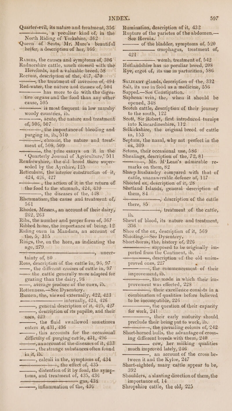 Quarter-evil, its nature and. treatment, 356 ~, a peculiar kind of, in the North Riding of Yorkshire, 362: ‘Queen of Scots; Mr. Mure’s cay nose heifer, aoe of her, 166 | Raziss, the causes ink SyenBonn of, 306° Radnorshire cattle, much crossed with the: Herefords,; and avaluable breed, 58 Rectum, description of the, 467,470: , “the treatment of casibusen of, 494 Red-water, the nature and causes of; 504 “has more to do with the ‘digs. ‘ive organs and the food than any other cause, 505 —-— is most frequent) 1 kent marshy woody countries, ib. | , acute, the nature and treatment of, 506, 507 ed ——-—— purging in, ib. 510 ——, chronic, the nature and treat- ment of, 508, 509 , the prize essays on it in the : Quarterly Journal of Agriculture,’ S11 Renfrewshire, the old breed there super- seded by the Ayrshire, 125 Reticulam, the interior construction of~ it, 424, 426, 427 nthe action of it in the return of the fanil to the stomach, 424; 430 , the diseases of the, 448 Rhenmatism, the cause and treatment of, =a Rhodes, Messrs., an account of their dairy, 262, 263 Ribs, the number and proper form of, 367 Ribbed home, the importance of being, 12 Riding oxen in Mandara, an account of the, 0, 315 Rings, the, on the horn, as indicating the age, 279 SS , uneer- tainty of, 80 . Ross, description of the cattle in, 95, 97 , the different crosses of cattle in, 97 the cattle generally more adapted for grazing than the dairy, 98 , average produce of the cows, 1b, Rottenness.—See Dysentery. Rumen, the, viewed externally, 422,423 - internally, 424, 426 , general description of it, 425, 427 , description of its: papillee, and their uses, 429 , the fluid swallowed sometimes enters it, 431, 496 Se ee difficulty of purging cattle, 431, 496 ;amaccount of the diseases of it, 433 , the strange substances often found init, ab. -——, calculi in the, symptoms of, 434 —+——-, the effect of, 435 , distention of it by food, the symp- toms, and treatment of, 435, 436 gas, 438. , inflammation of the, 436 ed ee 597 Rumination, description of it, 432 Rupture of the parietes of the abdomen,— See Hernia. — of the bladder, gyeaptonis of, 520 PeDpRAaUy: treatment of, 421 womb; treatment of, 542 Huitlaadshive has no peculiar breed, 208 Rye, ergot of, its use in parturition, 586 Sarivary glands, description of the, 332 Salt, its use in food asa medicine, 556 Sapped.—See Constipation. Saphena vein, the, when it should be opened, 348 Scotch cattle; description of their journey to the south, 122 Scott, Sir Robert, first: introduced i ai into Kineauineshiae 112 Selkirkshire, the original breed. of cattle in, 153 Septum, the nasal, why not perfect in the ox, 309 Setons, their occasional use, 586 Shealings, description of the, 72,81 , Mr. M‘Lean’s admirable re- marks on them, 82 Sheep husbandry compared with that of cattle, unanswerable defence of, 117 Sheeted ox, description of it, 28 Shetland: Islands, general description of them, 84 » description of the cattle there, 83 ——-, treatment of the cattle, ib. Shewt of blood, its nature and treatment, 356 Shoe of the ox, description of it, 569 Shooting.—See Dysentery. Short-horns, the, history of, 226 supposed to be originally im- ported from the Continent, ib. , description of the old unim~ proved ee 227 , the toiumencement. of their improvements ib. , the mode in which their im- provement was efiected, 228 , their excellence consists in a combination of qualities before believed to be incompatible, 226 , the question of their capacity for work, 241 , their early maturity should preclude their being put-to work, ib. , the prevailing colours of, 242 Short-horned bulls, the advantage of cross- ing different breeds with them, 240 cow, her milking qualities much improved lately, 246 , an account of the cross be- tween it and the Kyloe, 247 Short-sighted, many cattle appear to be, 392 Shoulders, a slanting direction of them, the importance of, 14 Shropshire cattle, the old, 225